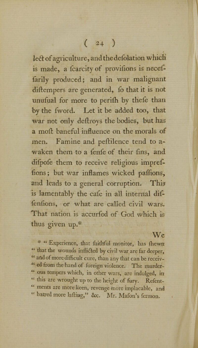 le6l of agriculture, andthedefolation which is made, a fcarcity of provifions is necef- farily produced; and in war malignant diftempers are generated, fo that it is not unufual for more to periih by thefe than by the fword. Let it be added too, that war not only deftroys the bodies, but has a moll baneful influence on the morals of men. Famine and peftilence tend to a- waken them to a {enfe of their fins, and difpofe them to receive religious impref- fions; but war inflames wicked paffions, and leads to a general corruption. This is lamentably the cafe in all internal dif- feniions, or what are called civil wars. That nation is accurfed of God which is thus given up.* We *  Experience, that faithful monitor, has (hewn  that the wounds inflicted by civil war are far deeper,  and of more difficult cure, than any that can be receiv-  ed from the hand of foreign violence. The murder-  ous tempers which, in other wars, are indulged, in  this are wrought up to the height of fury. Refent-  merits are more keen, revenge more implacable, and  hatred more lafting, &c. Mr. Mafon's fermon.