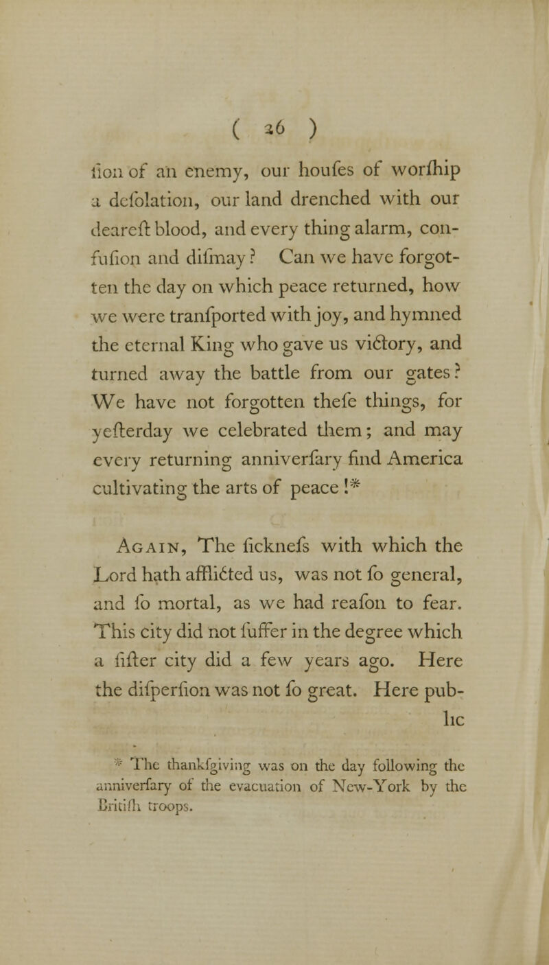 ( *6 ) lion of an enemy, our houfes of worfhip a defolation, our land drenched with our cleared: blood, and every thing alarm, con- fufion and dilinay ? Can we have forgot- ten the day on which peace returned, how we were tranfported with joy, and hymned the eternal King who gave us victory, and turned away the battle from our gates? We have not forgotten thefe things, for yefterday we celebrated them; and may every returning anniverfary find America cultivating the arts of peace !* Again, The ficknefs with which the Lord hath afflicted us, was not fo general, and fo mortal, as we had reafon to fear. This city did not luffer in the degree which a lifter city did a few years ago. Here the difperfion was not fo great. Here pub- lic The thankfgiving was on the day following the anniverfary of the evaeuation of New-York by the Critifh troops.
