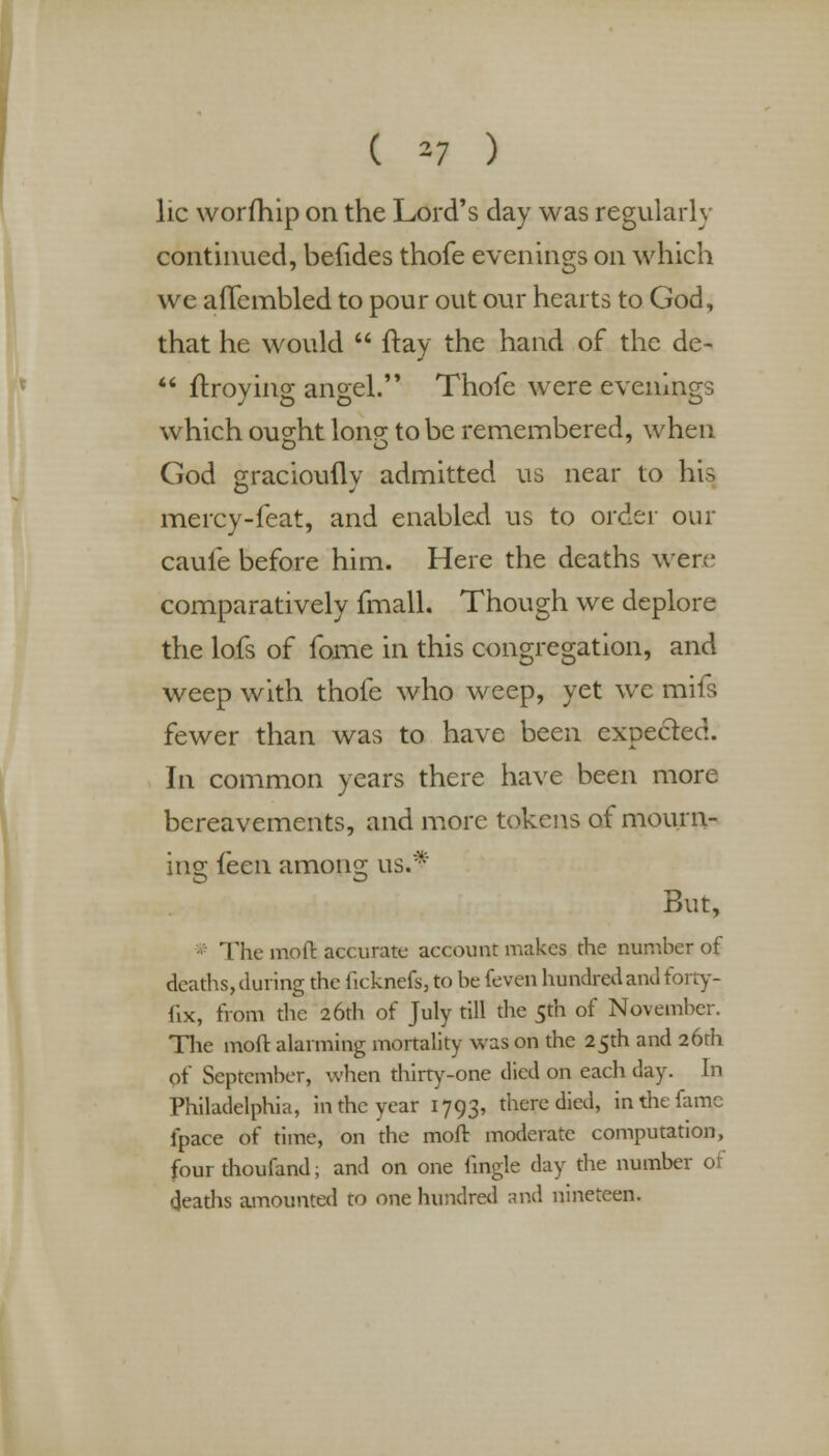 ( ^7 ) lie worfhip on the Lord's clay was regularly continued, befides thofe evenings on which we aflembled to pour out our hearts to God, that he would  flay the hand of the de-  ftroying angel. Thofe were evenings which ought lonq; to be remembered, when God gracioufly admitted us near to hU mercy-feat, and enabled us to order our caufe before him. Here the deaths were comparatively (mail. Though we deplore the lofs of fome in this congregation, and weep with thofe who weep, yet we mils fewer than was to have been expected. In common years there have been more bereavements, and more tokens of mourn- ing ihen among us.* But, The mo ft accurate account makes the number of deaths, during the ficknefs, to be feven hundred and forty- fix, from the 26th of July till the 5th of November. The mod alarming mortality was on the 25th and 26th of September, when thirty-one died on each day. In Philadelphia, in the year 1793, there died, in the fame fpace of time, on the moft moderate computation, four thoufand; and on one fingle day the number of deaths amounted to one hundred and nineteen.