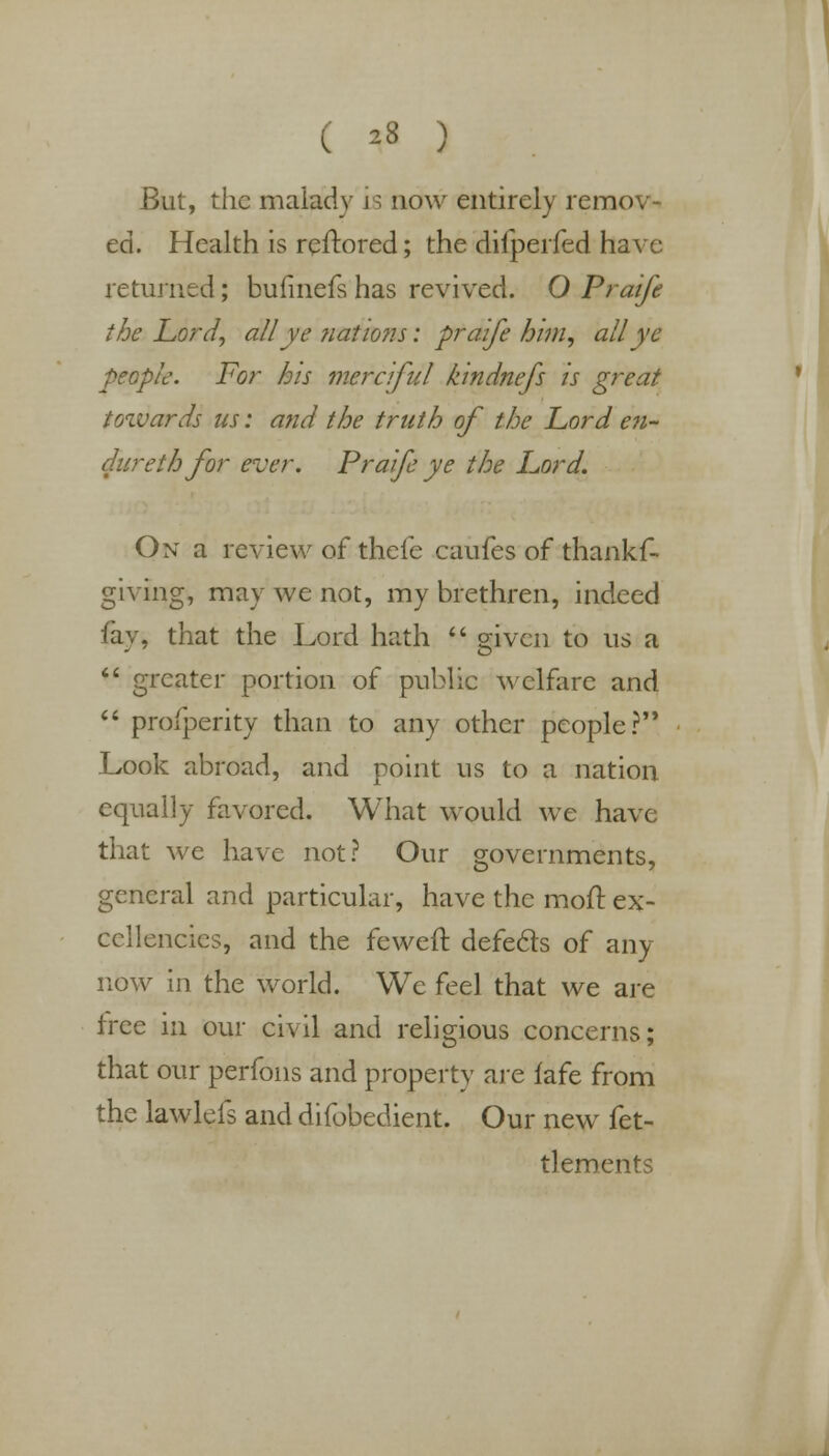 ( *8 ) But, the malady is now entirely remov- ed. Health is reftored; the diiperfed have returned; bufmefs has revived. O Praife the Lord, all ye nations: praife him, all ye people. For his merciful kindnefs is great towards us: and the truth of the Lord e?i- dureih for ever. Praife ye the Lord. On a review of thefe caufes of thankf- giving, may we not, my brethren, indeed fay, that the Lord hath  given to us a  greater portion of public welfare and  profperity than to any other people? Look abroad, and point us to a nation equally favored. What would we have that we have not? Our governments, general and particular, have the moil: ex- cellencies, and the feweft defects of any now in the world. We feel that we are tree in our civil and religious concerns; that our perfons and property are fafe from the lawlefs and difobedient. Our new fet- tlements