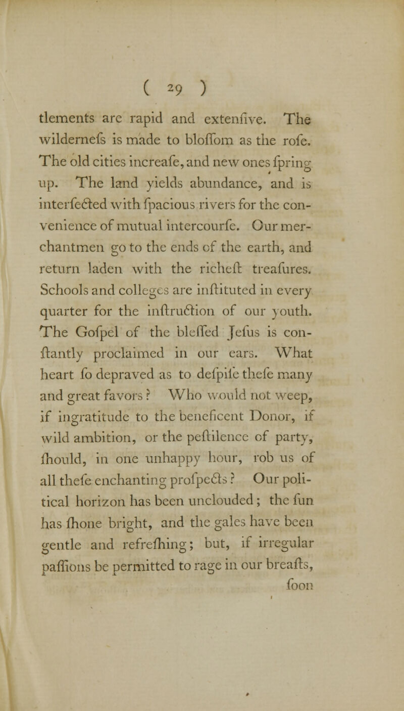 ( *9 ) tlements are rapid and extenfive. The wildernefs is made to bloffom as the rofe. The old cities increafe, and new ones fpring up. The land yields abundance, and is interfered with fpacious rivers for the con- venience of mutual intercourfe. Our mer- chantmen go to the ends of the earth, and return laden with the richefr. treafures. Schools and colleges are inftituted in every quarter for the inftru&ion of our youth. The Gofpel of the bleflfed Jefus is con- ftantly proclaimed in our ears. What heart fo depraved as to defpile thefe many and great favors ? Who would not weep, if ingratitude to the beneficent Donor, if wild ambition, or the peftilence cf party, mould, in one unhappy hour, rob us of all thefe enchanting profpecls ? Our poli- tical horizon has been unclouded; the fun has fhone bright, and the gales have been gentle and refreshing; but, if irregular paffions be permitted to rage in our breafts, foon