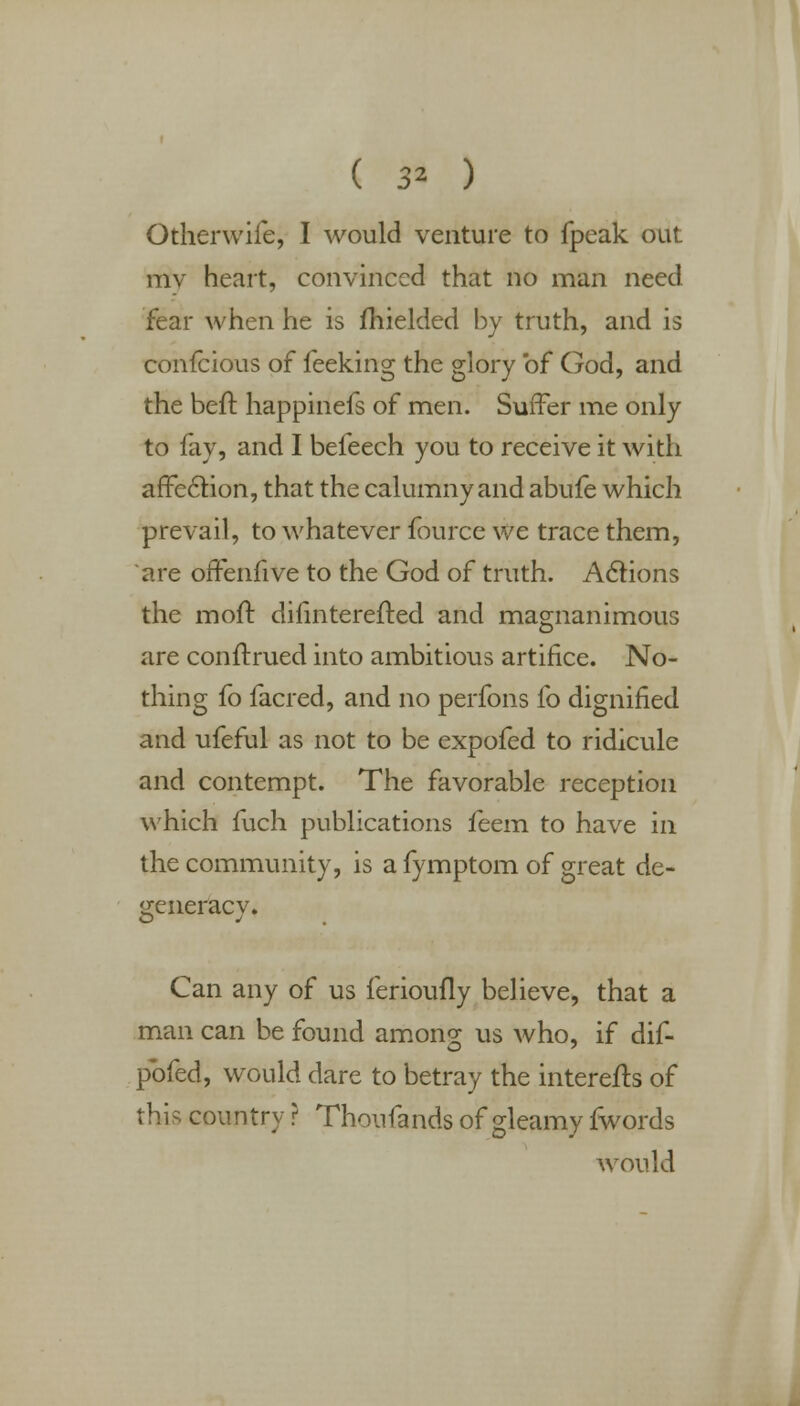 ( 3* ) Otherwife, I would venture to fpeak out mv heart, convinced that no man need fear when he is fhielded by truth, and is confeious of feeking the glory of God, and the Deft happinefs of men. Suffer me only to fay, and I befeech you to receive it with affection, that the calumny and abufe which prevail, to whatever fource we trace them, are offenfive to the God of truth. Actions the moft dilinterefted and magnanimous are conftrued into ambitious artifice. No- thing fo facred, and no perfons fo dignified and ufeful as not to be expofed to ridicule and contempt. The favorable reception which fuch publications feem to have in the community, is a fymptom of great de- generacy. Can any of us ferioufly believe, that a man can be found among us who, if dif- pbfed, would dare to betray the interefts of this country ? Thoufands of gleamy fwords would