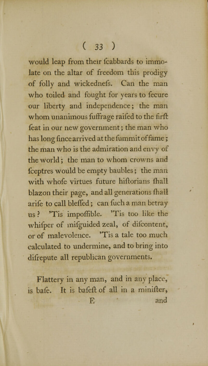 would leap from their fcabbards to immo- late on the altar of freedom this prodigy of folly and wickednefs. Can the man who toiled and fought for years to fecure our liberty and independence; the man whom unanimous fuffrage raifed to the firft feat in our new government; the man who has long fince arrived at the fummit of fame; the man who is the admiration and envy of the world; the man to whom crowns and fceptres would be empty baubles; the man with whofe virtues future hiftorians lhali blazon their page, and all generations fhall arife to call blefled; can fuch a man betray us ? 'Tis impoffible. 'Tis too like the whifper of mifguided zeal, of difcontent, or of malevolence. 'Tis a tale too much calculated to undermine, and to bring into difrepute all republican governments. Flattery in any man, and in any place, is bafe. It is bafeft of all in a minifter, E and