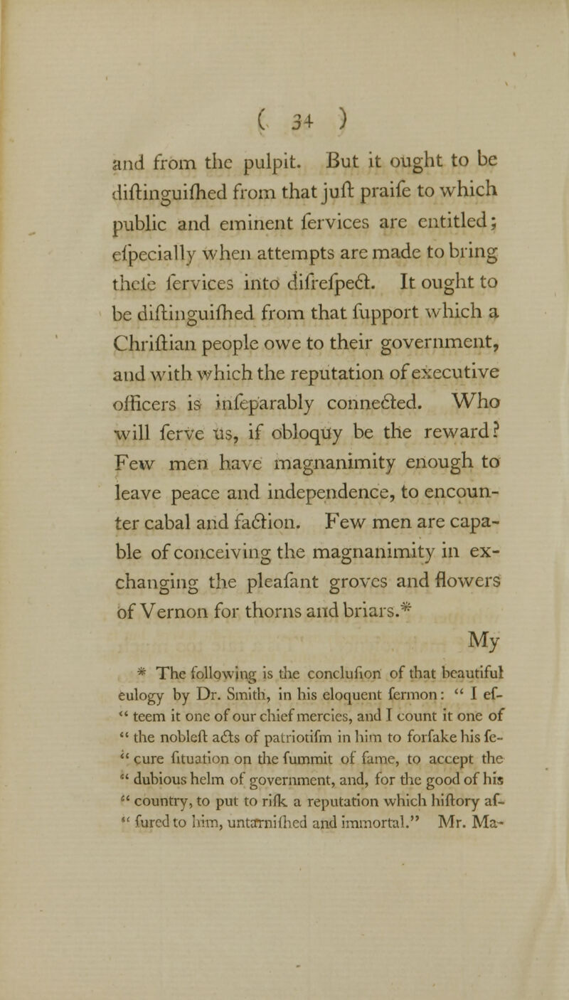 and from the pulpit. But it ought to be diftinguifhed from that juft praife to which public and eminent fervices are entitled; eipecially when attempts are made to bring theie fervices into difrefpecT:. It ought to be diftinguifhed from that fupport which a Chriftian people owe to their government, and with which the reputation of executive officers is infeparably connected. Who will ferve us, if obloquy be the reward? Few men have magnanimity enough to leave peace and independence, to encoun- ter cabal and faction. Few men are capa- ble of conceiving the magnanimity in ex- changing the pleafant groves and flowers of Vernon for thorns and briars.* My * The following is die conclufion of that beautiful eulogy by Dr. Smith, in his eloquent fermon:  I ef-  teem it one of our chief mercies, and I count it one of  the nobleft a&s of patriotifm in him to forfake his fe-  cure fituation on the fummit of fame, to accept the  dubious helm of government, and, for the good of his  country, to put to rifk a reputation which hiftory af- •' Cured to him, untarnifhed and immortal. Mr. Ma-