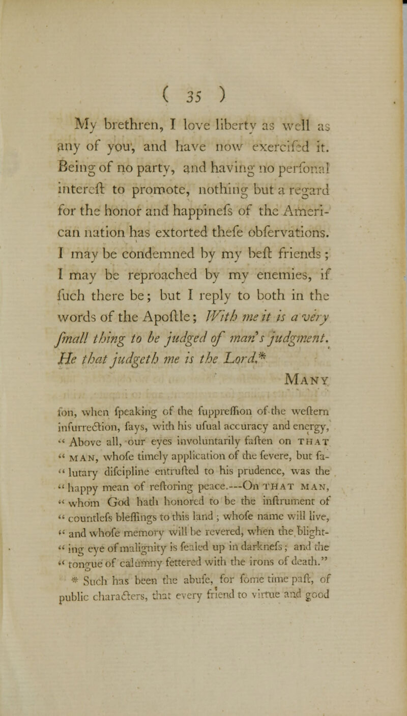 My brethren, I love liberty as well as any of you', and have now exefciied it. Being of no party, and having no perfonal intercfr. to promote, nothing but a regard for the honor and happinefs of the Ameri- can nation has extorted thefe obfervations. I may be condemned by my beft friends ; I may be reproached by my enemies, if fuch there be; but I reply to both in the words of the Apoflle; With me it is a vihry fmall thing to be judged of man s judgment. He that judgcth me is the Lord* Many ion, when (peaking oi the fuppreflion of-the wctlern infurreclion, fays, with his ufual accuracy and energy, *< Above all, our eyes involuntarily faften on that  man, whofe timely application of che fevere, but fa-  lutary difcipline entrufted to his prudence, was the happy mean of reftoring peace.—On THAT man, M whom God hath honored to be the inftrument of  countlefs bleffings to this land ; whofe name will live,  and whofe memory will he revered, when the blight-  ing eye of malignity is fealed up in darknefs; and the  ton7ue of calumny fettered with the irons of death. * Such has been the abufe, for fome time paft, of public characters, that every friend to virtue and good