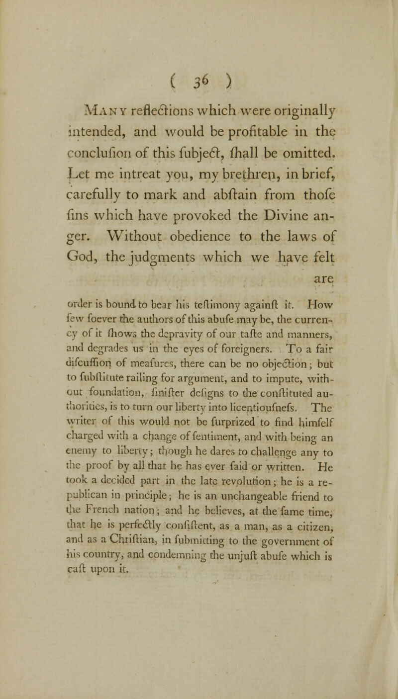Many reflections which were originally intended, and would be profitable in the conclufion of this fubjecl, (hall be omitted. Let me intreat you, my brethren, in brief, carefully to mark and abftain from thofc fins which have provoked the Divine an- ger. Without obedience to the laws of God, the judgments which we have felt are order is bound to bear his teftimony againfl: it. How- lew foever the authors of this abufe maybe, the curren- cy of it mows the depravity of our tafte and manners, and degrades us in the eyes of foreigners. To a fair difcumon of meafures, there can be no objection • but to fublliuite railing for argument, and to impute, with- out foundation, iinifrer defigns to the conftituted au- thorities, is to turn our liberty into licentioufnefs. The writer of this would not be furprized to find himfelf charged with a change of fentiment, and with being an enemy to liberty; though he dares to challenge any to the proof by all that he has ever faid or written. He rook a decided part in the late revolution; he is a re- publican in principle; he is an unchangeable friend to the French nation; and he believes, at the fame time, that be is perfectly confident, as a man, as a citizen, and as a Chriftian, in fubmicting to the government of his country, and condemning the unjufi: abufe which is cafl upon it.