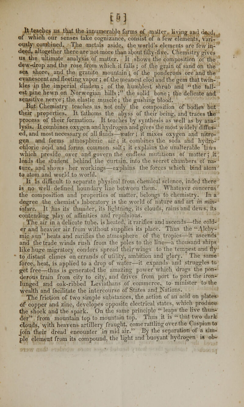 iftj It teaches us that the innumerable forms of matter, living and dead, of which our senses take cognizance, consist of a few elements, vari- ously combined. The metals aside, the world's elements are few in- deed, altogether there are not more than about hfty-five. Chemistry gives us the ultimate analysis of matter. It shows the composition of the dew-drop and the rose from which it falls ; of the grain of sand on the sea shore, and the granite mountain; of the ponderous oreand the evanescent and fleeting vapor ; of the meanest clod and the gem that twin- kles ip the imperial diadem ; of the humblest shrub and  the tall- est pine hewn on Norwegian hills ; the solid bone; the delicate and sensitive nerve ; the elastic muscle ; the gushing blood. But Chemistry teaches us not only the composition of bodies but their properties. It fathoms the abyss of their being, and traces tbe process of their formation. It teaches by synthesis as well as by ana- lysis. It combines oxygen and hydrogen and gives the most widely diffus- ed, and most necessary of all fluids—-water ; it mixes oxygen and nitro- gen and forms atmospheric air ; it combines the soda and hydro- chloric acid and forms common salt; it explains the unalterable laws which preside over and govern the endless mutations of matter; it leads the student behind the curtain, into the secret chambers of na- ture, and shows her workings—explains the forces which bind atom ' to atom and world to world. It is difficult to separate physical from chemical science, inded there is no well defined boundary lino between them. Whatever concerns the composition and properties of matter, belongs to chemistry. In a degree the chemist's laboratory is the world of nature and art in 'min- iature. It has its thunder, its lightning, its clouds, rains and dews, its contending play of affinities and repulsions. The air in a delicate tube, is heated, itrarifies and ascends—the cold- er and heavier air from without supplies its place. Thus the Alchy- mic sun1' heats and rarities the atmosphere of the tropics—it ascends and the trade winds rush from the poles to the line—a thousand ships like huge migratory condors spread their wings to the tempest and fly to distant climes on errands of utility, ambition and glory. The same force, heat, is applied to a drop of water—it expands and struggles to get free—thus is generated the amazing power which drags the pon- derous train from city to city, and drives from port to port the iron- lunged and oak-ribbed Leviathans of commerce, to minister to the wealth and facilitate the intercourse of States and Nations. The friction of two simple substances, the action of an acid on plates of copper and zinc, developes opposite electrical states, which produce the shock and the spark. On the same principle  leaps the live thun- der from mountain top to mountain top. Thus it is  that twodark clouds, with heavens artillery fraught, come rattling over the Caspian to join their dread encounter in mid air. By the separation of a sim- ple element from its compound, the light and buoyant hydrogen is ob-