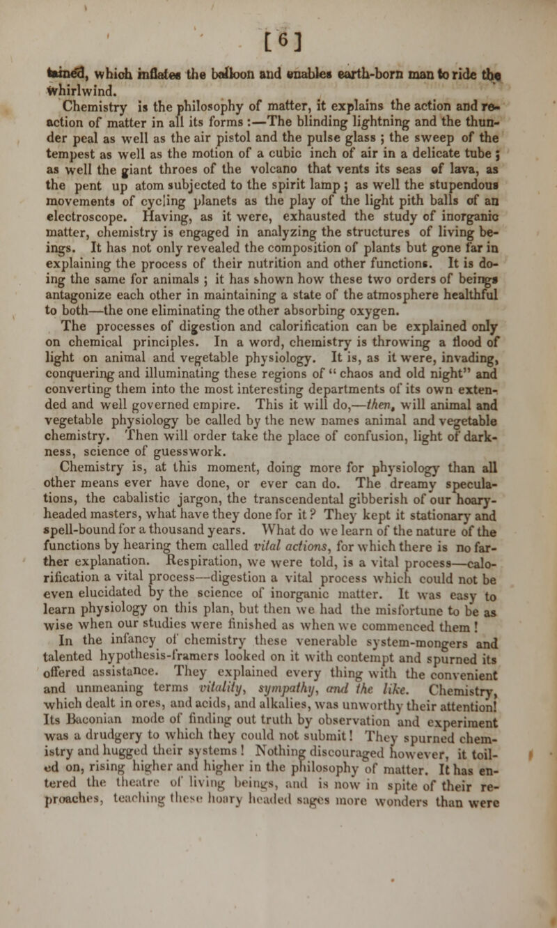 [6] tainetl, which inflate* the balloon and enables earth-born man to ride the whirlwind. Chemistry is the philosophy of matter, it explains the action and re- action of matter in all its forms :—The blinding lightning and the thun- der peal as well as the air pistol and the pulse glass ; the sweep of the tempest as well as the motion of a cubic inch of air in a delicate tube ; as well the giant throes of the volcano that vents its seas of lava, as the pent up atom subjected to the spirit lamp ; as well the stupendous movements of cycling planets as the play of the light pith balls of an electroscope. Having, as it were, exhausted the study of inorganic matter, chemistry is engaged in analyzing the structures of living be- ings. It has not only revealed the composition of plants but gone far in explaining the process of their nutrition and other functions. It is do- ing the same for animals ; it has shown how these two orders of being* antagonize each other in maintaining a state of the atmosphere healthful to both—the one eliminating the other absorbing oxygen. The processes of digestion and calorification can be explained only on chemical principles. In a word, chemistry is throwing a flood of light on animal and vegetable physiology. It is, as it were, invading, conquering and illuminating these regions of  chaos and old night and converting them into the most interesting departments of its own exten- ded and well governed empire. This it will do,—then, will animal and vegetable physiology be called by the new names animal and vegetable chemistry. Then will order take the place of confusion, light of dark- ness, science of guesswork. Chemistry is, at this moment, doing more for physiology than all other means ever have done, or ever can do. The dreamy specula- tions, the cabalistic jargon, the transcendental gibberish of our hoary- headed masters, what have they done for it ? They kept it stationary and spell-bound for a thousand years. What do we learn of the nature of the functions by hearing them called vital actions, for which there is no far- ther explanation. Respiration, we were told, is a vital process—calo- rification a vital process—digestion a vital process which could not be even elucidated by the science of inorganic matter. It was easy to learn physiology on this plan, but then we had the misfortune to be as wise when our studies were finished as when we commenced them ! In the infancy of chemistry these venerable system-mongers and talented hypothesis-framers looked on it with contempt and spurned its offered assistance. They explained every thing with the convenient and unmeaning terms vitality, sympathy, ami the like. Chemistry. which dealt in ores, and acids, and alkalies, was unworthy their attention! Its Baconian mode of finding out truth by observation and experiment was a drudgery to which they could not submit! They spurned chem- istry and hugged their systems ! Nothing discouraged however, it toil- ed on, rising higher and higher in the philosophy of matter. It has en- tered the theatre of living beings, and is BOW in spite of their re- proaches, teaching these hoar) headed sages more wonders than were