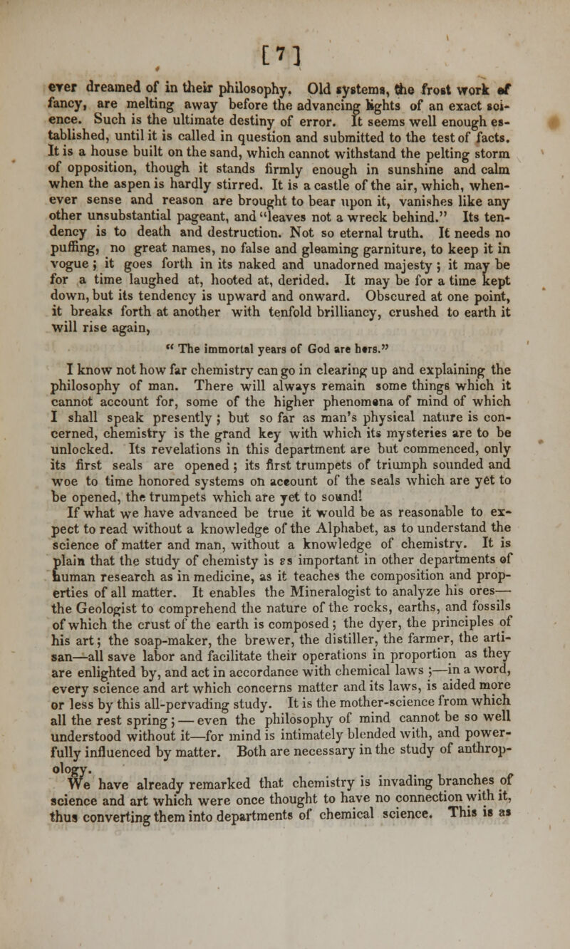 [7] erer dreamed of in their philosophy. Old systems, the frost work rf fancy, are melting away before the advancing lights of an exact soi- ence. Such is the ultimate destiny of error. It seems well enough es- tablished, until it is called in question and submitted to the test of facts. It is a house built on the sand, which cannot withstand the pelting storm of opposition, though it stands firmly enough in sunshine and calm when the aspen is hardly stirred. It is a castle of the air, which, when- ever sense and reason are brought to bear upon it, vanishes like any other unsubstantial pageant, and leaves not a wreck behind. Its ten- dency is to death and destruction. Not so eternal truth. It needs no puffing, no great names, no false and gleaming garniture, to keep it in vogue ; it goes forth in its naked and unadorned majesty ; it may be for a time laughed at, hooted at, derided. It may be for a time kept down, but its tendency is upward and onward. Obscured at one point, it breaks forth at another with tenfold brilliancy, crushed to earth it will rise again,  The immortal years of God are htrs. I know not how far chemistry can go in clearing up and explaining the philosophy of man. There will always remain some things which it cannot account for, some of the higher phenomena of mind of which I shall speak presently ; but so far as man's physical nature is con- cerned, chemistry is the grand key with which its mysteries are to be unlocked. Its revelations in this department are but commenced, only its first seals are opened ; its first trumpets of triumph sounded and woe to time honored systems on account of the seals which are yet to be opened, the trumpets which are yet to sound! If what we have advanced be true it would be as reasonable to ex- pect to read without a knowledge of the Alphabet, as to understand the science of matter and man, without a knowledge of chemistry. It is plain that the study of chemisty is cs important in other departments of human research as in medicine, as it teaches the composition and prop- erties of all matter. It enables the Mineralogist to analyze his ores— the Geologist to comprehend the nature of the rocks, earths, and fossils of which the crust of the earth is composed ; the dyer, the principles of his art; the soap-maker, the brewer, the distiller, the farmer, the arti- san—all save labor and facilitate their operations in proportion as they are enlighted by, and act in accordance with chemical laws ;—in a word, every science and art which concerns matter and its laws, is aided more or less by this all-pervading study. It is the mother-science from which all the rest spring; — even the philosophy of mind cannot be so well understood without it—for mind is intimately blended with, and power- fully influenced by matter. Both are necessary in the study of anthrop- We have already remarked that chemistry is invading branches of science and art which were once thought to have no connection with it, thus converting them into departments of chemical science. This is as