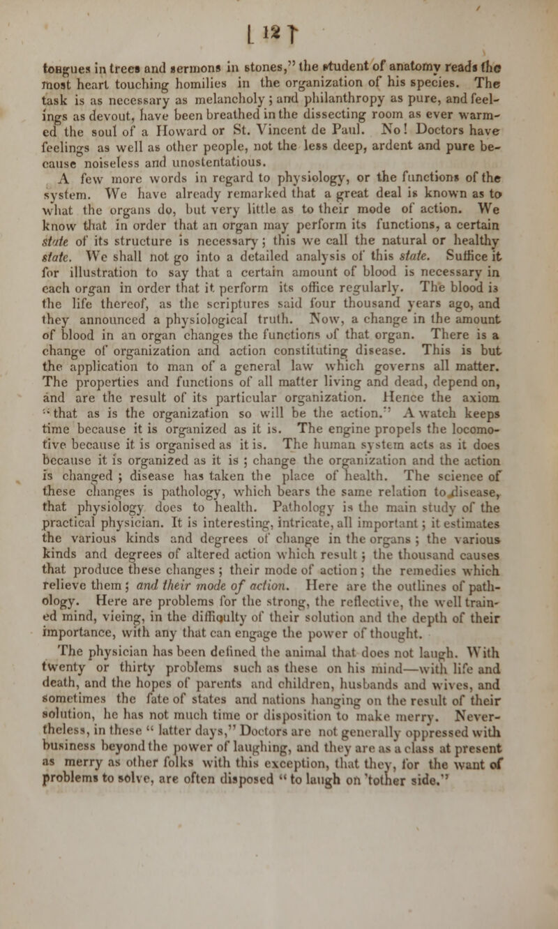 Li2T tongues in trees and sermons in stones, the rtudent of anatomy reads (he most heart touching homilies in the organization of his species. The task is as necessary as melancholy ; and philanthropy as pure, and feel- ings as devout, have been breathed in the dissecting room as ever warm- ed the soul of a Howard or St. Vincent de Paul. No! Doctors have feelings as well as other people, not the less deep, ardent and pure be- cause noiseless and unostentatious. A few more words in regard to physiology, or the functions of the system. We have already remarked that a great deal is known as to what trie organs do, but very little as to their mode of action. We know that in order that an organ may perform its functions, a certain state, of its structure is necessary ; this we call the natural or healthy state. We shall not go into a detailed analysis of this state. Suffice it for illustration to say that a certain amount of blood is necessary in each organ in order that it perform its office regularly. The blood i3 the life thereof, as the scriptures said four thousand years ago, and they announced a physiological truth. Now, a change in the amount of blood in an organ changes the functions of that organ. There is a change of organization and action constituting disease. This is but the application to man of a general law which governs all matter. The properties and functions of all matter living and dead, depend on, and are the result of its particular organization. Hence the axiom '•' that as is the organization so will be the action.' A watch keeps time because it is organized as it is. The engine propels the locomo- tive because it is organised as it is. The human system acts as it does because it is organized as it is ; change the organization and the action is changed ; disease has taken the place of health. The science of these changes is pathology, which bears the same relation to disease, that physiology does to health. Pathology is the main study of the practical physician. It is interesting, intricate, all important; it estimates the various kinds and degrees of change in the organs ; the various kinds and degrees of altered action which result ; the thousand causes that produce these changes ; their mode of action ; the remedies which relieve them; and their mode of action. Here are the outlines of path- ology. Here are problems for the strong, the reflective, the well train- ed mind, vicing, in the difficulty of their solution and the depth of their importance, with any that can engage the power of thought. The physician has been defined the animal that does not laugh. With twenty or thirty problems such as these on his mind—with life and death, and the hopes of parents and children, husbands and wives, and sometimes the fate of states and nations hanging on the result of their solution, he has not much time or disposition to make merry. Never- theless, in these  latter days, Doctors are not generally opp'ressed with business beyond the power of laughing, and they are as a class at present as merry as other folks with this exception, tliat they, for the want of problems to solve, are often disposed  to laugh on 'totner side.'