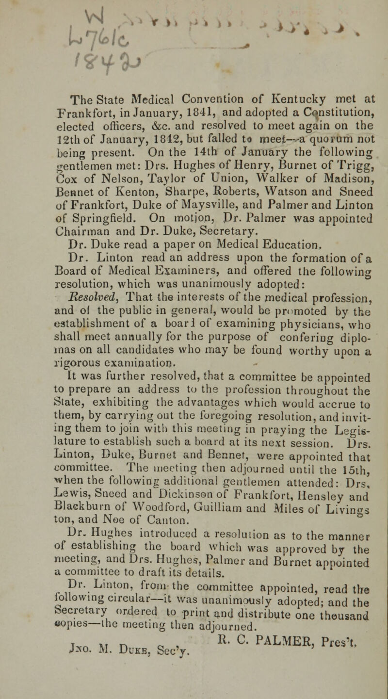 VJ , , The State Medical Convention of Kentucky met at Frankfort, in January, 1841, and adopted a Constitution, elected officers, &c. and resolved to meet again on the 12th of January, 1842, but failed to meet—-a quorum not being present. On the 14th of January the following gentlemen met: Drs. Hughes of Henry, Burnet of Trigg, Cox of Nelson, Taylor of Union, Walker of Madison, Bennet of Kenton, Sharpe, Roberts, Watson and Sneed of Frankfort, Duke of Maysville, and Palmer and Linton of Springfield. On motion, Dr. Palmer was appointed Chairman and Dr. Duke, Secretary. Dr. Duke read a paper on Medical Education. Dr. Linton read an address upon the formation of a Board of Medical Examiners, and offered the following resolution, which was unanimously adopted: Resolved, That the interests of the medical profession, and ol the public in general, would be promoted by the establishment of a boar J of examining physicians, who shall meet annually for the purpose of confering diplo- mas on all candidates who may be found worthy upon a rigorous examination. It was further resolved, that a committee be appointed to prepare an address to the profession throughout the State, exhibiting the advantages which would accrue to them, by carrying out the foregoing resolution, and invit- ing them to join with this meeting in praying the Legis- lature to establish such a board at its next session. Drs. Linton, Duke, Burnet and Bennet, were appointed that committee. The meeting then adjourned until the 15th, when the following additional gentlemen attended: Drs, Lewis, Sneed and Dickinson of Frankfort, Hensley and Blackburn of Woodford, Guilliam and Miles of Livings ton, and Noe of Canton. Dr. Hughes introduced a resolution as to the manner of establishing the board which was approved by the meeting, and Drs. Hughes, Palmer and Burnet appointed a committee to draft its details. Dr. Linton, from- the committee appointed, read the iollowing circular—it was unanimously adopted; and the becretary ordered to print and distribute one thousand copies—the meeting then adjourned. I*n m n o i R- C' PAL^ER, Pres't. J*o. M. Dukb, Sec'y.