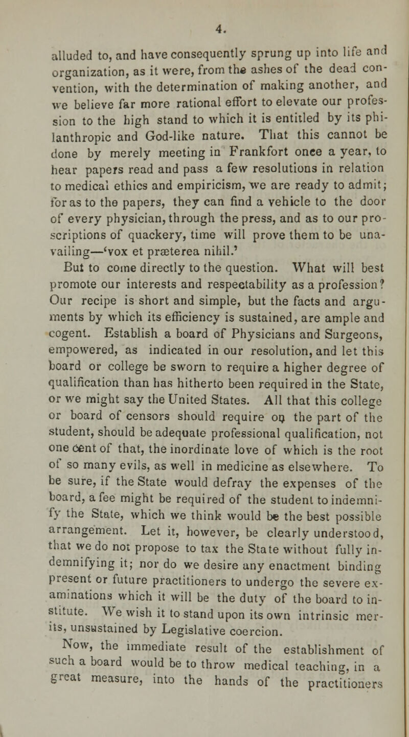 alluded to, and have consequently sprung up into life and organization, as it were, from the ashes of the dead con- vention, with the determination of making another, and we believe far more rational effort to elevate our profes- sion to the high stand to which it is entitled by its phi- lanthropic and God-like nature. That this cannot be done by merely meeting in Frankfort once a year, to hear papers read and pass a few resolutions in relation to medical ethics and empiricism, we are ready to admit; for as to the papers, they can find a vehicle to the door of every physician, through the press, and as to our pro- scriptions of quackery, time will prove them to be una- vailing—'vox et praeterea nihil.' But to come directly to the question. What will best promote our interests and respectability as a profession? Our recipe is short and simple, but the facts and argu- ments by which its efficiency is sustained, are ample and cogent. Establish a board of Physicians and Surgeons, empowered, as indicated in our resolution, and let this board or college be sworn to require a higher degree of qualification than has hitherto been required in the State, or we might say the United States. All that this college or board of censors should require 09 the part of the student, should be adequate professional qualification, not one cent of that, the inordinate love of which is the root of so many evils, as well in medicine as elsewhere. To be sure, if the State would defray the expenses of the board, a fee might be required of the student to indemni- fy the State, which we think would be the best possible arrangement. Let it, however, be clearly understood, that we do not propose to tax the State without fully in- demnifying it; nor do we desire any enactment binding present or future practitioners to undergo the severe ex- aminations which it will be the duty of the board to in- stitute. We wish it to stand upon its own intrinsic mer- its, unsustained by Legislative coercion. Now, the immediate result of the establishment of such a board would be to throw medical teaching, in a great measure, into the hands of the practitioners