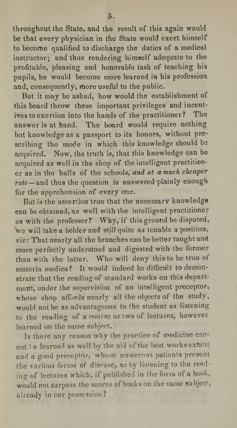 throughout the State, and the result of this again would be that every physician in the State would exert himself to become qualified to discharge the duties of a medical instructor; and thus rendering himself adequate to the profitable, pleasing and honorable task of teaching his pupils, he would become more learned in his profession and, consequently, more useful to the public. But it may be asked, how would the establishment of this board throw these important privileges and incent- ives to exertion into the hands of the practitioner? The answer is at hand. The board would require nothing but knowledge as a passport to its honors, without pre- scribing the mode in which this knowledge should bo acquired. Now, the truth is, that this knowledge can bo acquired as well in the shop of the intelligent practition- er as in the halls of the schools, and at a much cheaper rate— and thus the question is answered plainly enough for the apprehension of every one. But is the assertion true that the necessary knowledge can be obtained, as well with the intelligent practitioner as with the professor? Why, if this ground be disputed, we will take a bolder and still quite as tenable a position, viz: That nearly all the branches can be better taught and more perfectly understood and digested with the former than with the latter. Who will deny this-to be true of materia medica? It would indeed be difficult to demon- strate that the reading of standard works- on this depart- ment, under the supervision of an intelligent preceptor, whose shop affords nearly all the objects of the study, would not be as advantageous to the student as listening to the reading of a course or two of lectures, however learned on the same subject. Is there any reason why the practice of medicine can- not I e learned as well by the arid of the best works extant and a good preceptor, whose numerous patients present the various forms of disease, as by listening to the read- ing of lectures which, if published in the form of a book, would not surpass the scores of books on the same subject, already in our possession?