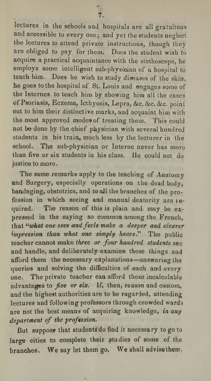 lectures in the schools and hospitals are all gratuitous and accessible to every one; and yet the students neglect the lectures to attend private instructions, though they are obliged to pay for them. Does the student wish to acquire a practical acquaintance with the stethoscope, he employs some intelligent sub-physician of a hospital to teach him. Does he wish to study diseases of the skin, he goes to the hospital of St. Louis and engages some of the Internes to teach him by showing him all the cases of Psoriasis, Eczema, Icthyosis, Lepra, &c.&c. &c. point out to him their distinctive marks, and acquaint him with the most approved modes of treating them. This could not be done by the chief physician with several hundred students in his train, much less by the lecturer in the school. The sub-physician or Interne never has more than five or six students in his class. He could not do justice to more. The same remarks apply to the teaching of Anatomy and Surgery, especially operations on the dead body, bandaging, obstetrics, and to ail the branches of the pro- fession in which seeing and manual dexterity are le- quired. The reason of this is plain and may be ex- pressed in the saying so common among the French, that what one sees and feels make a deeper and clearer impression than what one simply hears The public teacher cannot make three or four hundred students see and handle, and deliberately examine these things and afford them the necessary explanations—answering the queries and solving the difficulties of each and every one. The private teacher can afford these incalculable advantages to five or six. if, then, reason and custom, and the highest authorities are to be regarded, attending lectures and following professors through crowded wards are not the best means of acquiring knowledge, in any department of the profession. But suppos* that students do find it necessary to go to lar^e cities to complete their studies of some of the branches. We say let them go, We shall advise them