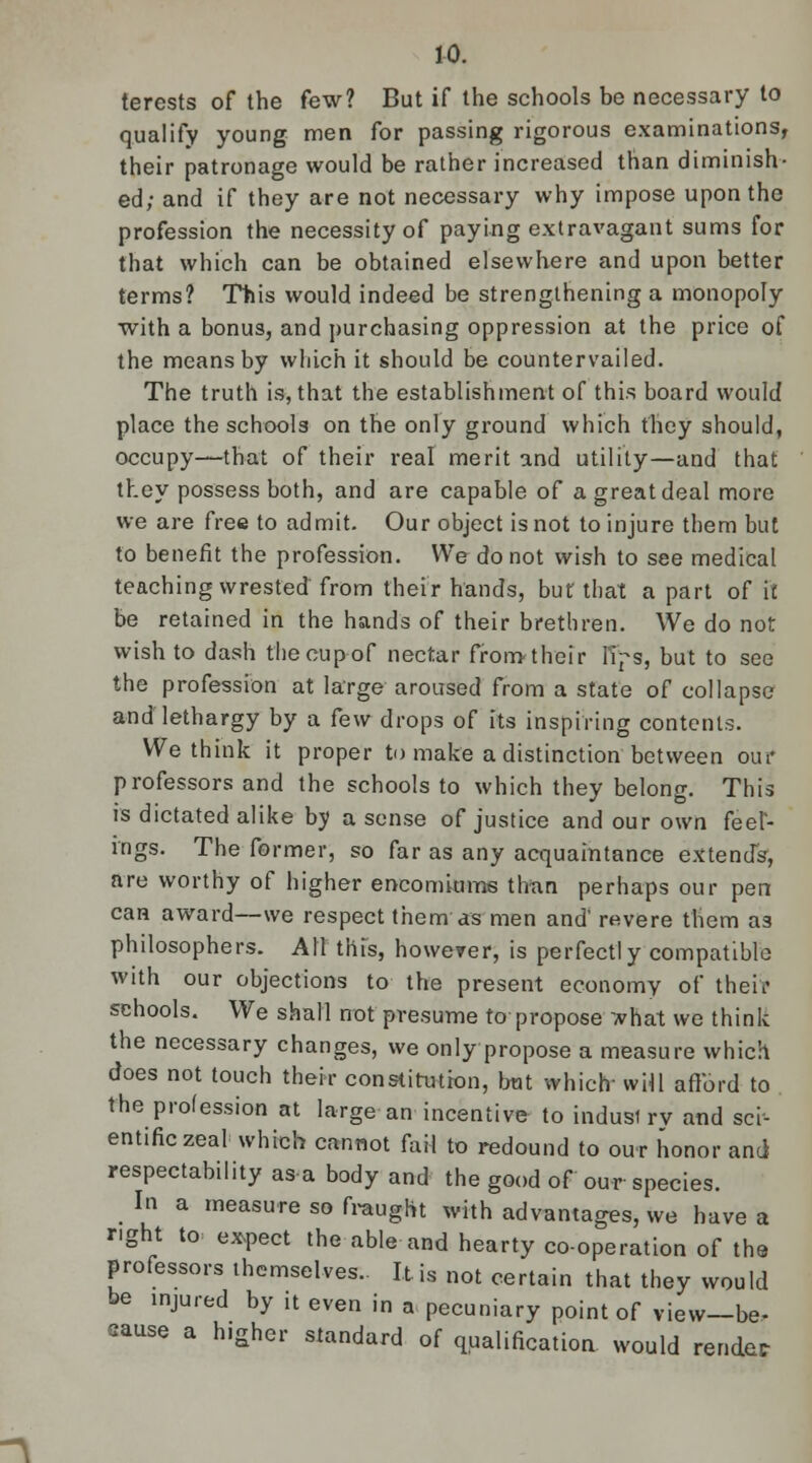 terests of the few? But if the schools be necessary to qualify young men for passing rigorous examinations, their patronage would be rather increased than diminish- ed; and if they are not necessary why impose upon the profession the necessity of paying extravagant sums for that which can be obtained elsewhere and upon better terms? This would indeed be strengthening a monopoly with a bonus, and purchasing oppression at the price of the means by which it should be countervailed. The truth is, that the establishment of this board would place the schools on the only ground which they should, occupy—that of their real merit and utility—and that they possess both, and are capable of a great deal more we are free to admit. Our object is not to injure them but to benefit the profession. We do not wish to see medical teaching wrested from their hands, but that a part of it be retained in the hands of their brethren. We do not wish to dash the cup of nectar from their lips, but to see the profession at large aroused from a state of collapse and lethargy by a few drops of its inspiring contents. We think it proper to make a distinction between our professors and the schools to which they belong. This is dictated alike by a sense of justice and our own feel- ings. The former, so far as any acquaintance extends, are worthy of higher encomiums than perhaps our pen can award—we respect them as men and' revere them as philosophers. All this, however, is perfectly compatible with our objections to the present economy of theft schools. We shall not presume to propose *hat we think the necessary changes, we only propose a measure which does not touch their constitution, bat which will afford to the profession at large an incentive to indusi rv and sci- entific zeal which cannot fail to redound to our honor and respectability as a body and the good of our species. In a measure so fraught with advantages, we have a right to expect the able and hearty co-operation of the professors themselves.. It is not certain that they would be injured by it even in a pecuniary point of view—be- cause a h.gher standard of qualification would render