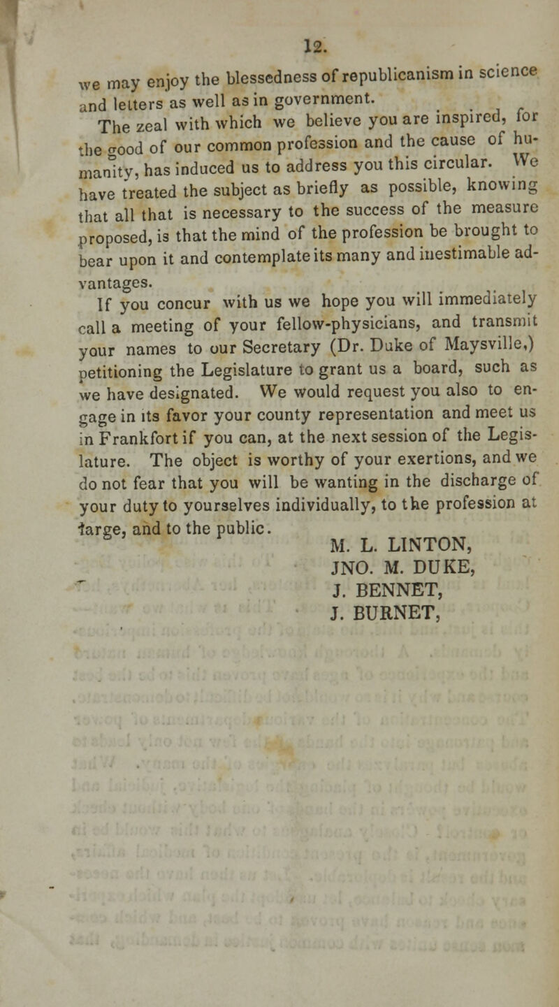 we may enjoy the blessedness of republicanism in science and letters as well as in government. The zeal with which we believe you are inspired, for the crood of our common profession and the cause of hu- manity, has induced us to address you this circular. We have treated the subject as briefly as possible, knowing that all that is necessary to the success of the measure proposed, is that the mind of the profession be brought to bear upon it and contemplate its many and inestimable ad- vantages. If you concur with us we hope you will immediately call a meeting of your fellow-physicians, and transmit your names to our Secretary (Dr. Duke of Maysville,) petitioning the Legislature to grant us a board, such as we have designated. We would request you also to en- gage in its favor your county representation and meet us in Frankfort if you can, at the next session of the Legis- lature. The object is worthy of your exertions, and we do not fear that you will be wanting in the discharge of your duty to yourselves individually, to the profession at large, and to the public. M. L. LINTON, JNO. M. DUKE, J. BENNET, J. BURNET,