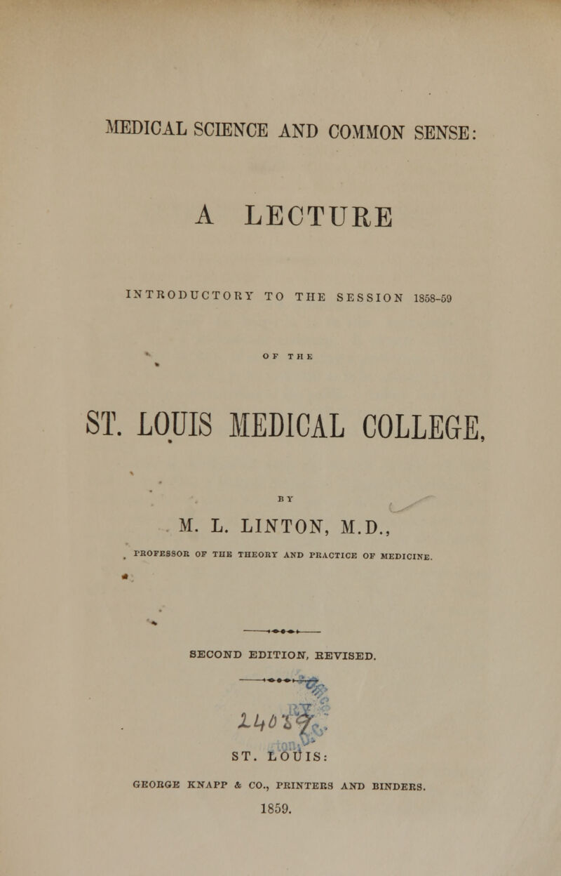 MEDICAL SCIENCE AND COMMON SENSE: A LECTURE INTRODUCTORY TO THE SESSION 1858-59 ST. LOUIS MEDICAL COLLEGE, BV M. L. LINTON, M.D., rROFESSOR OF THE THEORY AND PRACTICE OF MEDICINE. SECOND EDITION, EEVISED. ST. LOtllS: GEORGE KNAPP & CO., PRINTERS AND BINDERS. 1859.