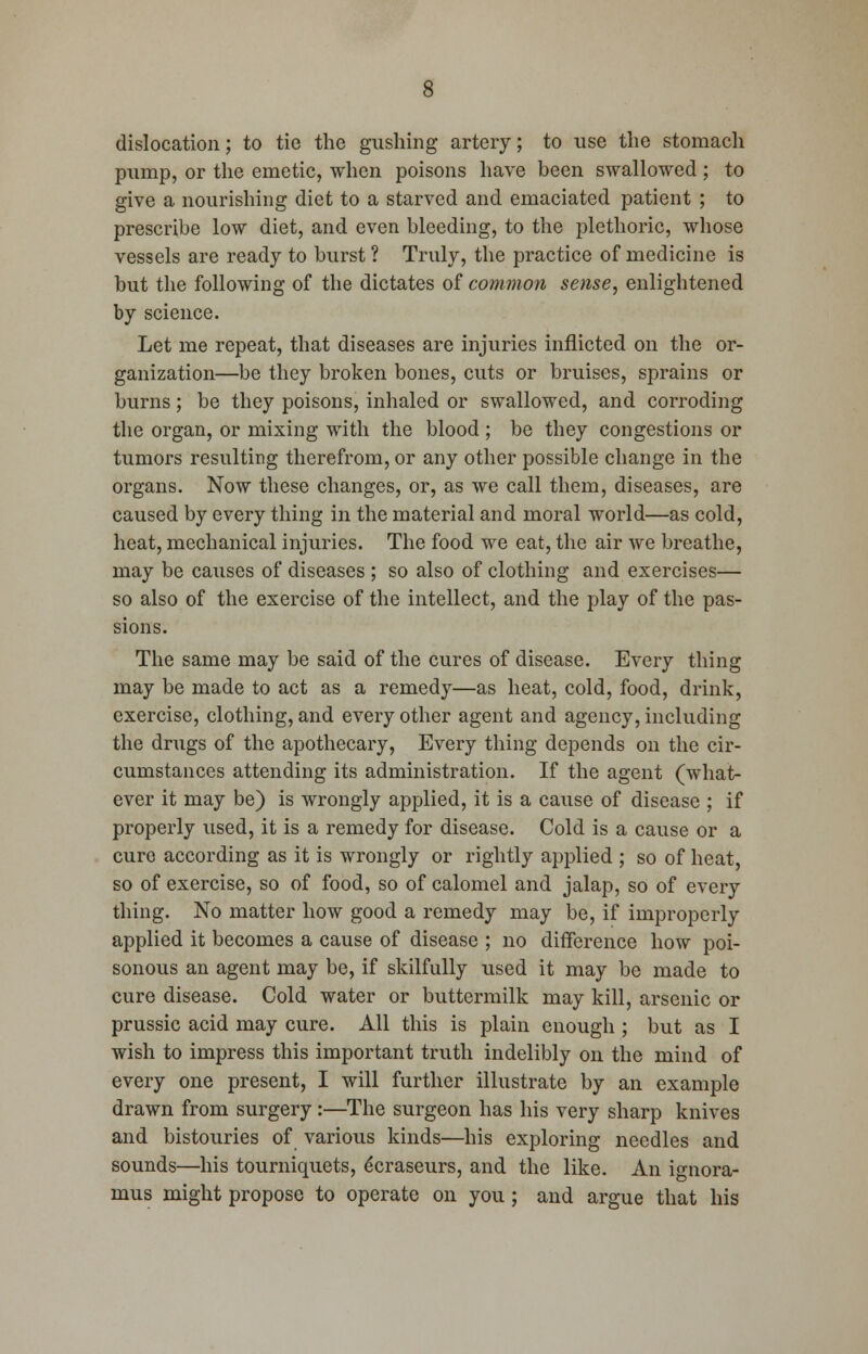 dislocation; to tie the gushing artery; to use the stomacli pump, or the emetic, when poisons have been swallowed; to give a nourishing diet to a starved and emaciated patient ; to prescribe low diet, and even bleeding, to the plethoric, whose vessels are ready to burst ? Truly, the practice of medicine is but the following of the dictates of common sense, enlightened by science. Let me repeat, that diseases are injuries inflicted on the or- ganization—be they broken bones, cuts or bruises, sprains or burns; be they poisons, inhaled or swallowed, and corroding the organ, or mixing with the blood ; be they congestions or tumors resulting therefrom, or any other possible change in the organs. Now these changes, or, as we call them, diseases, are caused by every thing in the material and moral world—as cold, heat, mechanical injuries. The food we eat, the air we breathe, may be causes of diseases ; so also of clothing and exercises— so also of the exercise of the intellect, and the play of the pas- sions. The same may be said of the cures of disease. Every thing may be made to act as a remedy—as heat, cold, food, drink, exercise, clothing, and every other agent and agency, including the drugs of the apothecary, Every thing depends on the cir- cumstances attending its administration. If the agent (what- ever it may be) is wrongly applied, it is a cause of disease ; if properly used, it is a remedy for disease. Cold is a cause or a cure according as it is wrongly or rightly applied ; so of heat, so of exercise, so of food, so of calomel and jalap, so of every thing. No matter how good a remedy may be, if improperly applied it becomes a cause of disease ; no difference how poi- sonous an agent may be, if skilfully used it may be made to cure disease. Cold water or buttermilk may kill, arsenic or prussic acid may cure. All this is plain enough ; but as I wish to impress this important truth indelibly on the mind of every one present, I will further illustrate by an example drawn from surgery:—The surgeon has his very sharp knives and bistouries of various kinds—his exploring needles and sounds—his tourniquets, 6craseurs, and the like. An io-nora- mus might propose to operate on you; and argue that his