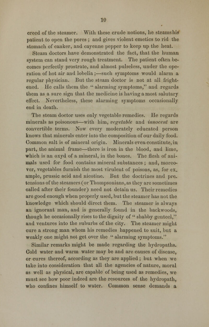 creed of the steamer. With these crude notions, he steamshis patient to open the pores ; and gives violent emetics to rid the stomach of canker, and cayenne pepper to keep up the heat. Steam doctors have demonstrated the fact, that the human system can stand very rough treatment. The patient often be- comes perfectly prostrate, and almost pulseless, under the ope- ration of hot air and lobelia ;—such symptoms would alarm a regular physician. But the steam doctor is not at all fright- ened. He calls them the  alarming symptoms, and regards them as a sure sign that the medicine is having a most salutary effect. Nevertheless, these alarming symptoms occasionally end in death. The steam doctor uses only vegetable remedies. He regards minerals as poisonous—with him, vegetable and innocent are convertible terms. Now every moderately educated person knows that minerals enter into the composition of our daily food. Common salt is of mineral origin. Minerals even constitute, in part, the animal frame—there is iron in the blood, and lime, which is an oxyd of a mineral, in the bones. The flesh of ani- mals used for food contains mineral substances ; and, moreo- ver, vegetables furnish the most virulent of poisons, as, for ex. ample, prussic acid and nicotine. But the doctrines and pre- tensions of the steamers (or Thompsonians,as they are sometimes called after their founder) need not detain us. Their remedies are good enough when properly used, but the steamer has not the knowledge which should direct them. The steamer is always an ignorant man, and is generally found in the backwoods, though he occasionally rises to the dignity of  shabby genteel, and ventures into the suburbs of the city. The steamer might cure a strong man whom his remedies happened to suit, but a weakly one might not get over the  alarming symptoms. Similar remarks might be made regarding the hydropaths. Cold water and warm water may be and are causes of disease, or cures thereof, according as they are applied ; but when we take into consideration that all the agencies of nature, moral as well as physical, are capable of being used as remedies, we must see how poor indeed are the resources of the hydropath, who confines himself to water. Common sense demands a