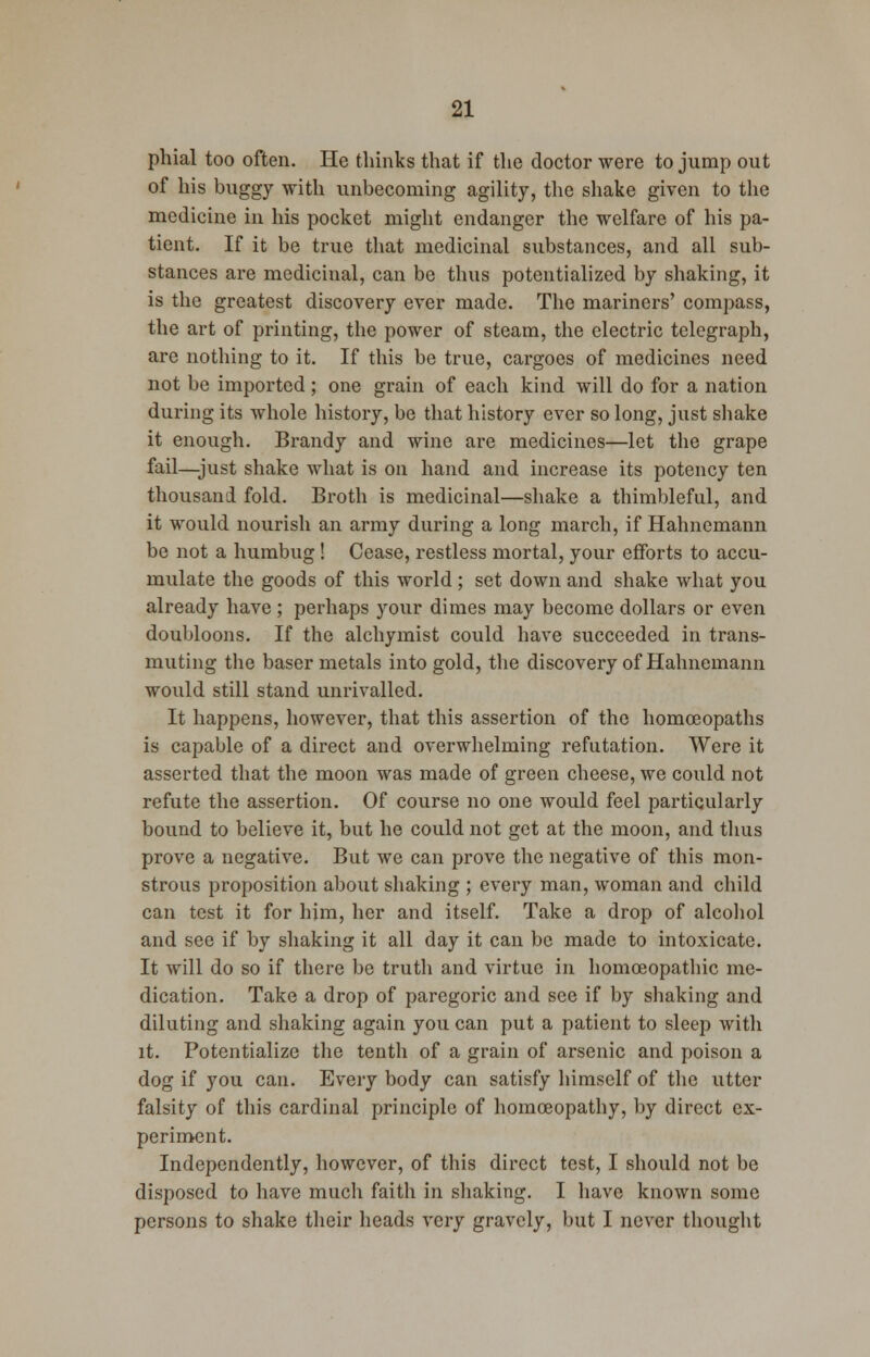 phial too often. He thinks that if the doctor were to jump out of his buggy with unbecoming agility, the shake given to the medicine in his pocket might endanger the welfare of his pa- tient. If it be true that medicinal substances, and all sub- stances are medicinal, can be thus potentialized by shaking, it is the greatest discovery ever made. The mariners' compass, the art of printing, the power of steam, the electric telegraph, are nothing to it. If this be true, cargoes of medicines need not be imported ; one grain of each kind will do for a nation during its whole history, be that history ever so long, just shake it enough. Brandy and wine are medicines—let the grape fail—just shake what is on hand and increase its potency ten thousand fold. Broth is medicinal—shake a thimbleful, and it would nourish an army during a long march, if Hahnemann be not a humbug ! Cease, restless mortal, your efforts to accu- mulate the goods of this world ; set down and shake what you already have ; perhaps your dimes may become dollars or even doubloons. If the alchymist could have succeeded in trans- muting the baser metals into gold, the discovery of Hahnemann would still stand unrivalled. It happens, however, that this assertion of the homoeopaths is capable of a direct and overwhelming refutation. Were it asserted that the moon was made of green cheese, we could not refute the assertion. Of course no one would feel particularly bound to believe it, but he could not get at the moon, and thus prove a negative. But we can prove the negative of this mon- strous proposition about shaking ; every man, woman and child can test it for him, her and itself. Take a drop of alcohol and see if by shaking it all day it can be made to intoxicate. It will do so if there be truth and virtue in homoeopathic me- dication. Take a drop of paregoric and see if by shaking and diluting and shaking again you can put a patient to sleep with it. Potentialize the tenth of a grain of arsenic and poison a dog if you can. Every body can satisfy himself of the utter falsity of this cardinal principle of homoeopathy, by direct ex- periment. Independently, however, of this direct test, I should not be disposed to have much faith in shaking. I have known some persons to shake their heads very gravely, but I never thought