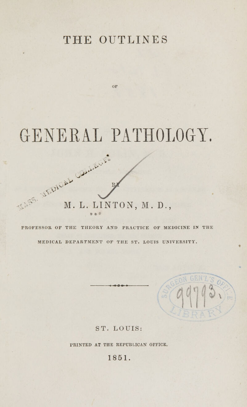 THE OUTLINES GENERAL PATHOLOGY. . M. L. LINTON, M. D PROFESSOR OF THE THEORY AND PRACTICE OF MEDICINE IN THE MEDICAL DEPARTMENT OF THE ST. LOUIS UNIVERSITY. ST. LOUIS: PRINTED AT THE REPUBLICAN OFFICE. 1851.