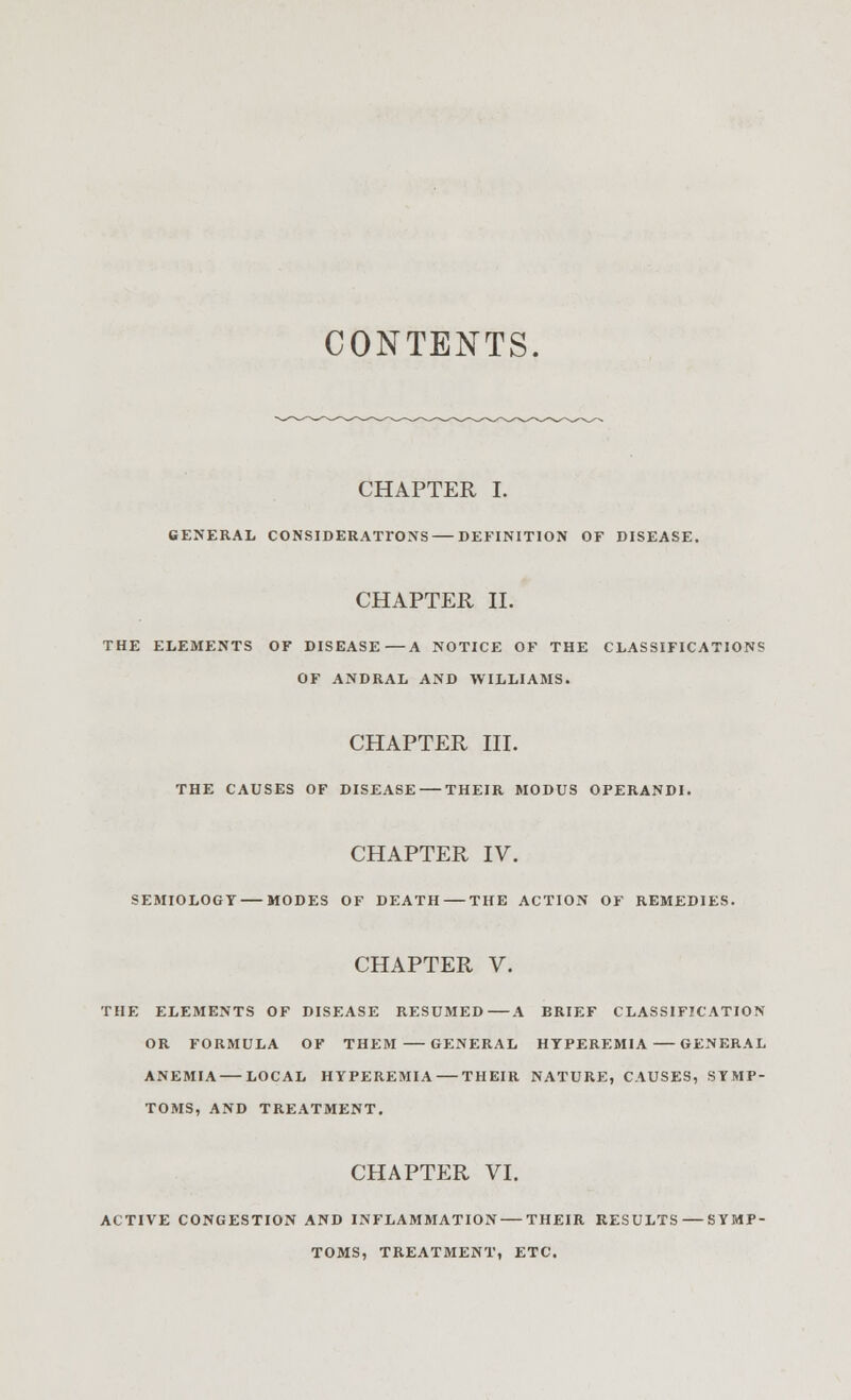 CONTENTS. CHAPTER I. GENERAL CONSIDERATIONS — DEFINITION OF DISEASE. CHAPTER II. THE ELEMENTS OF DISEASE—A NOTICE OF THE CLASSIFICATIONS OF ANDRAL AND WILLIAMS. CHAPTER III. THE CAUSES OF DISEASE THEIR MODUS OPERANDI. CHAPTER IV. SEMIOLOGY MODES OF DEATH THE ACTION OF REMEDIES. CHAPTER V. THE ELEMENTS OF DISEASE RESUMED—A BRIEF CLASSIFICATION OR FORMULA OF THEM GENERAL HYPEREMIA GENERAL ANEMIA LOCAL HYPEREMIA THEIR NATURE, CAUSES, SYMP- TOMS, AND TREATMENT. CHAPTER VI. ACTIVE CONGESTION AND INFLAMMATION — THEIR RESULTS — SYMP- TOMS, TREATMENT, ETC.