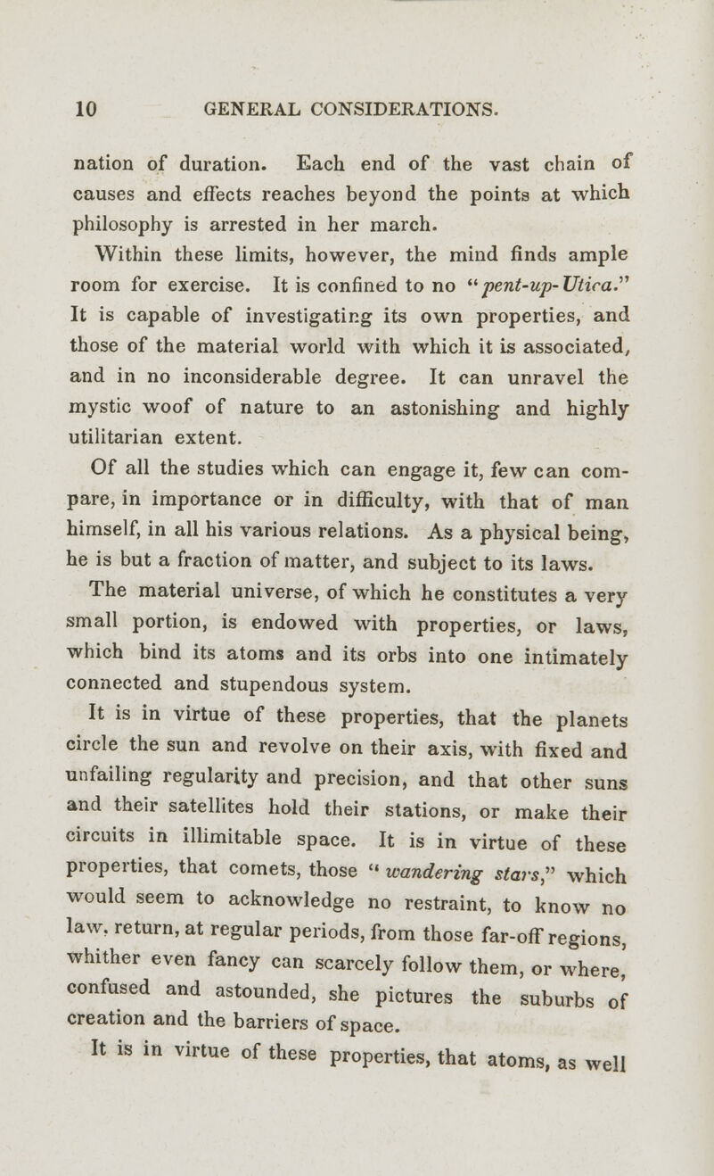 nation of duration. Each end of the vast chain of causes and effects reaches beyond the points at which philosophy is arrested in her march. Within these limits, however, the mind finds ample room for exercise. It is confined to no pent-up- Utica. It is capable of investigating its own properties, and those of the material world with which it is associated, and in no inconsiderable degree. It can unravel the mystic woof of nature to an astonishing and highly utilitarian extent. Of all the studies which can engage it, few can com- pare, in importance or in difficulty, with that of man himself, in all his various relations. As a physical being, he is but a fraction of matter, and subject to its laws. The material universe, of which he constitutes a very small portion, is endowed with properties, or laws, which bind its atoms and its orbs into one intimately connected and stupendous system. It is in virtue of these properties, that the planets circle the sun and revolve on their axis, with fixed and unfailing regularity and precision, and that other suns and their satellites hold their stations, or make their circuits in illimitable space. It is in virtue of these properties, that comets, those « wandering stars, which would seem to acknowledge no restraint, to know no law, return, at regular periods, from those far-off regions, whither even fancy can scarcely follow them, or where,' confused and astounded, she pictures the suburbs of creation and the barriers of space. It is in virtue of these properties, that atoms, as well