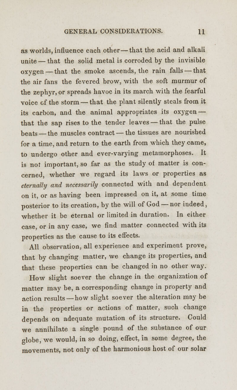 as worlds, influence each other—that the acid and alkali unite — that the solid metal is corroded by the invisible oxygen — that the smoke ascends, the rain falls — that the air fans the fevered brow, with the soft murmur of the zephyr, or spreads havoc in its march with the fearful voice of the storm — that the plant silently steals from it its carbon, and the animal appropriates its oxygen — that the sap rises to the tender leaves — that the pulse beats — the muscles contract — the tissues are nourished for a time, and return to the earth from which they came, to undergo other and ever-varying metamorphoses. It is not important, so far as the study of matter is con- cerned, whether we regard its laws or properties as eternally and necessarily connected with and dependent on it, or as having been impressed on it, at some time posterior to its creation, by the will of God — nor indeed, whether it be eternal or limited in duration. In either case, or in any case, we find matter connected with its properties as the cause to its effects. All observation, all experience and experiment prove, that by changing matter, we change its properties, and that these properties can be changed in no other way. How slight soever the change in the organization of matter may be, a corresponding change in property and action results—how slight soever the alteration may be in the properties or actions of matter, such change depends on adequate mutation of its structure. Could we annihilate a single pound of the substance of our globe, we would, in so doing, effect, in some degree, the movements, not only of the harmonious host of our solar