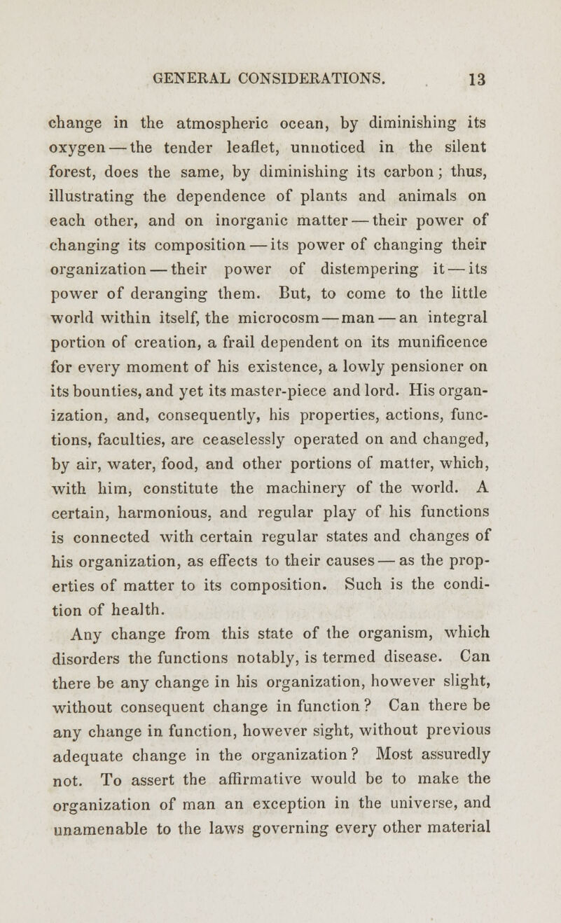 change in the atmospheric ocean, by diminishing its oxygen — the tender leaflet, unnoticed in the silent forest, does the same, by diminishing its carbon; thus, illustrating the dependence of plants and animals on each other, and on inorganic matter — their power of changing its composition — its power of changing their organization — their power of distempering it — its power of deranging them. But, to come to the little world within itself, the microcosm — man — an integral portion of creation, a frail dependent on its munificence for every moment of his existence, a lowly pensioner on its bounties, and yet its master-piece and lord. His organ- ization, and, consequently, his properties, actions, func- tions, faculties, are ceaselessly operated on and changed, by air, water, food, and other portions of matter, which, with him, constitute the machinery of the world. A certain, harmonious, and regular play of his functions is connected with certain regular states and changes of his organization, as effects to their causes — as the prop- erties of matter to its composition. Such is the condi- tion of health. Any change from this state of the organism, which disorders the functions notably, is termed disease. Can there be any change in his organization, however slight, without consequent change in function ? Can there be any change in function, however sight, without previous adequate change in the organization ? Most assuredly not. To assert the affirmative would be to make the organization of man an exception in the universe, and unamenable to the laws governing every other material