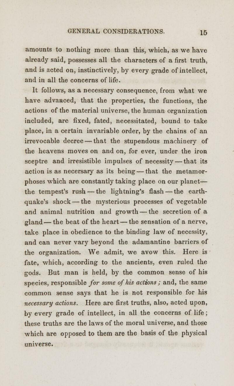 amounts to nothing more than this, which, as we have already said, possesses all the characters of a first truth, and is acted on, instinctively, by every grade of intellect, and in all the concerns of life. It follows, as a necessary consequence, from what we have advanced, that the properties, the functions, the actions of the material universe, the human organization included, are fixed, fated, necessitated, bound to take place, in a certain invariable order, by the chains of an irrevocable decree — that the stupendous machinery of the heavens moves on and on, for ever, under the iron sceptre and irresistible impulses of necessity — that its action is as necersary as its being — that the metamor- phoses which are constantly taking place on our planet— the tempest's rush — the lightning's flash — the earth- quake's shock — the mysterious processes of vegetable and animal nutrition and growth — the secretion of a gland—the beat of the heart — the sensation of a nerve, take place in obedience to the binding law of necessity, and can never vary beyond the adamantine barriers of the organization. We admit, we avow this. Here is fate, which, according to the ancients, even ruled the gods. But man is held, by the common sense of his species, responsible for some of his actions ; and, the same common sense says that he is not responsible for his necessary actions. Here are first truths, also, acted upon, by every grade of intellect, in all the concerns of life; these truths are the laws of the moral universe, and those which are opposed to them are the basis of the physical universe.