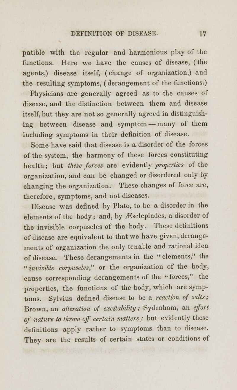 patible with the regular and harmonious play of the functions. Here we have the causes of disease, (the agents,) disease itself, (change of organization,) and the resulting symptoms, (derangement of the functions.) Physicians are generally agreed as to the causes of disease, and the distinction between them and disease itself, but they are not so generally agreed in distinguish- ing between disease and symptom — many of them including symptoms in their definition of disease. Some have said that disease is a disorder of the forces of the system, the harmony of these forces constituting health; but these forces are evidently properties of the organization, and can be changed or disordered only by changing the organization. These changes of force are, therefore, symptoms, and not diseases. Disease was defined by Plato, to be a disorder in the elements of the body; and, by jEsclepiades, a disorder of the invisible corpuscles of the body. These definitions of disease are equivalent to that we have given, derange- ments of organization the only tenable and rational idea of disease. These derangements in the  elements, the invisible corpuscles, or the organization of the body, cause corresponding derangements of the  forces, the properties, the functions of the body, which are symp- toms. Sylvius denned disease to be a reaction of salts; Brown, an alteration of excitability; Sydenham, an effort of nature to throw off certain matters ; but evidently these definitions apply rather to symptoms than to disease. They are the results of certain states or conditions of