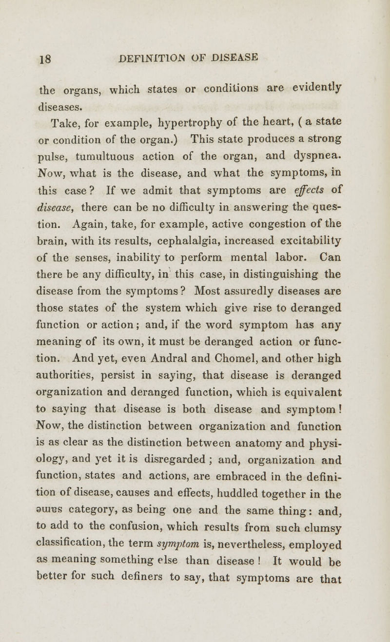 the organs, which states or conditions are evidently diseases. Take, for example, hypertrophy of the heart, (a state or condition of the organ.) This state produces a strong pulse, tumultuous action of the organ, and dyspnea. Now, what is the disease, and what the symptoms, in this case ? If we admit that symptoms are effects of disease, there can be no difficulty in answering the ques- tion. Again, take, for example, active congestion of the brain, with its results, cephalalgia, increased excitability of the senses, inability to perform mental labor. Can there be any difficulty, in this case, in distinguishing the disease from the symptoms ? Most assuredly diseases are those states of the system which give rise to deranged function or action; and, if the word symptom has any meaning of its own, it must be deranged action or func- tion. And yet, even Andral and Chomel, and other high authorities, persist in saying, that disease is deranged organization and deranged function, which is equivalent to saying that disease is both disease and symptom ! Now, the distinction between organization and function is as clear as the distinction between anatomy and physi- ology, and yet it is disregarded ; and, organization and function, states and actions, are embraced in the defini- tion of disease, causes and effects, huddled together in the 3U1T2S category, as being one and the same thing: and, to add to the confusion, which results from such clumsy classification, the term symptom is, nevertheless, employed as meaning something else than disease ! It would be better for such definers to say, that symptoms are that