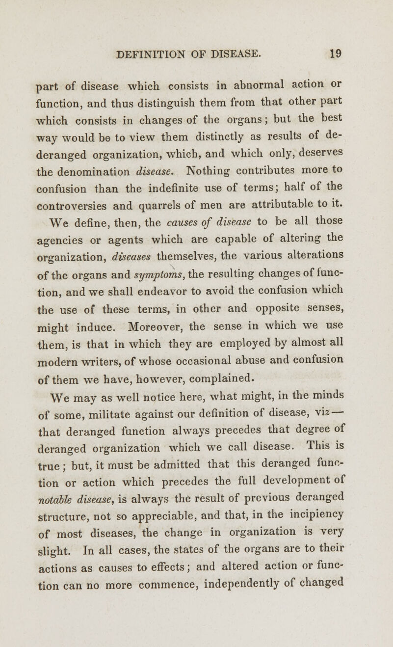 part of disease which consists in abnormal action or function, and thus distinguish them from that other part which consists in changes of the organs; but the best way would be to view them distinctly as results of de- deranged organization, which, and which only, deserves the denomination disease. Nothing contributes more to confusion than the indefinite use of terms; half of the controversies and quarrels of men are attributable to it. We define, then, the causes of disease to be all those agencies or agents which are capable of altering the organization, diseases themselves, the various alterations of the organs and symptoms, the resulting changes of lunc- tion, and we shall endeavor to avoid the confusion which the use of these terms, in other and opposite senses, might induce. Moreover, the sense in which we use them, is that in which they are employed by almost all modern writers, of whose occasional abuse and confusion of them we have, however, complained. We may as well notice here, what might, in the minds of some, militate against our definition of disease, viz — that deranged function always precedes that degree of deranged organization which we call disease. This is true; but, it must be admitted that this deranged func- tion or action which precedes the full development of notable disease, is always the result of previous deranged structure, not so appreciable, and that, in the incipiency of most diseases, the change in organization is very slight. In all cases, the states of the organs are to their actions as causes to effects; and altered action or func- tion can no more commence, independently of changed