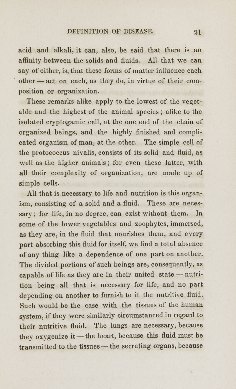 acid and alkali, it can, also, be said that there is an affinity between the solids and fluids. All that we can say of either, is, that these forms of matter influence each other — act on each, as they do, in virtue of their com- position or organization. These remarks alike apply to the lowest of the veget- able and the highest of the animal species; alike to the isolated cryptogamic cell, at the one end of the chain of organized beings, and the highly finished and compli- cated organism of man, at the other. The simple cell of the protococcus nivalis, consists of its solid and fluid, as well as the higher animals; for even these latter, with all their complexity of organization, are made up of simple cells. All that is necessary to life and nutrition is this organ- ism, consisting of a solid and a fluid. These are neces- sary; for life, in no degree, can exist without them. In some of the lower vegetables and zoophytes, immersed, as they are, in the fluid that nourishes them, and every part absorbing this fluid for itself, we find a total absence of any thing like a dependence of one part on another. The divided portions of such beings are, consequently, as capable of life as they are in their united state — nutri- tion being all that is necessary for life, and no part depending on another to furnish to it the nutritive fluid. Such would be the case with the tissues of the human system, if they were similarly circumstanced in regard to their nutritive fluid. The lungs are necessary, because they oxygenize it — the heart, because this fluid must be transmitted to the tissues —the secreting organs, because
