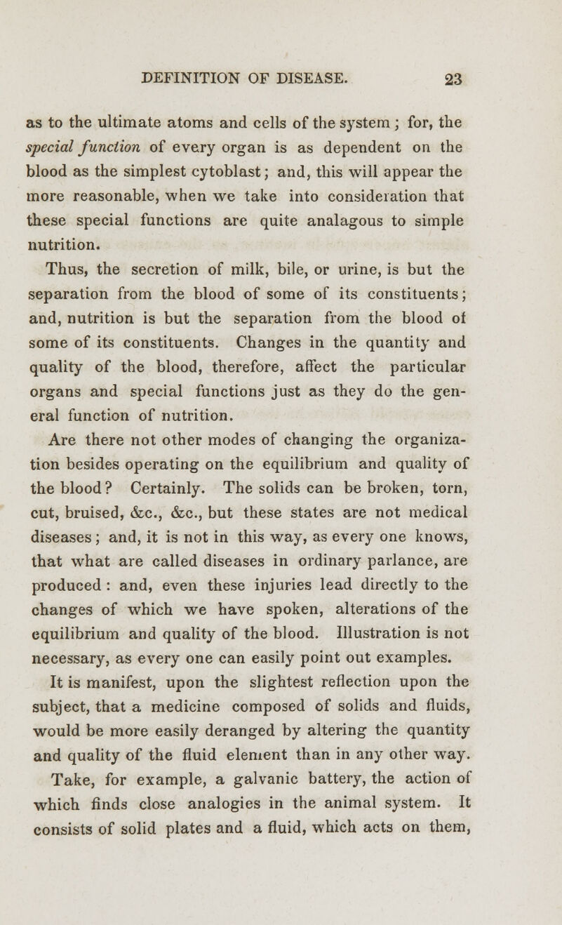 as to the ultimate atoms and cells of the system ; for, the special function of every organ is as dependent on the blood as the simplest cytoblast; and, this will appear the more reasonable, when we take into consideration that these special functions are quite analagous to simple nutrition. Thus, the secretion of milk, bile, or urine, is but the separation from the blood of some of its constituents; and, nutrition is but the separation from the blood of some of its constituents. Changes in the quantity and quality of the blood, therefore, affect the particular organs and special functions just as they do the gen- eral function of nutrition. Are there not other modes of changing the organiza- tion besides operating on the equilibrium and quality of the blood? Certainly. The solids can be broken, torn, cut, bruised, &c, &c., but these states are not medical diseases ; and, it is not in this way, as every one knows, that what are called diseases in ordinary parlance, are produced : and, even these injuries lead directly to the changes of which we have spoken, alterations of the equilibrium and quality of the blood. Illustration is not necessary, as every one can easily point out examples. It is manifest, upon the slightest reflection upon the subject, that a medicine composed of solids and fluids, would be more easily deranged by altering the quantity and quality of the fluid element than in any other way. Take, for example, a galvanic battery, the action of which finds close analogies in the animal system. It consists of solid plates and a fluid, which acts on them,