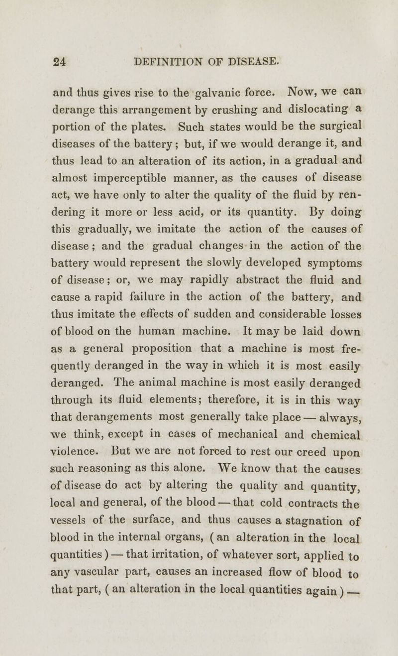 and thus gives rise to the galvanic force. Now, we can derange this arrangement by crushing and dislocating a portion of the plates. Such states would be the surgical diseases of the battery; but, if we would derange it, and thus lead to an alteration of its action, in a gradual and almost imperceptible manner, as the causes of disease act, we have only to alter the quality of the fluid by ren- dering it more or less acid, or its quantity. By doing this gradually, we imitate the action of the causes of disease; and the gradual changes in the action of the battery would represent the slowly developed symptoms of disease; or, we may rapidly abstract the fluid and cause a rapid failure in the action of the battery, and thus imitate the effects of sudden and considerable losses of blood on the human machine. It may be laid down as a general proposition that a machine is most fre- quently deranged in the way in which it is most easily deranged. The animal machine is most easily deranged through its fluid elements; therefore, it is in this way that derangements most generally take place—always, we think, except in cases of mechanical and chemical violence. But we are not forced to rest our creed upon such reasoning as this alone. We know that the causes of disease do act by altering the quality and quantity, local and general, of the blood — that cold contracts the vessels of the surface, and thus causes a stagnation of blood in the internal organs, (an alteration in the local quantities) — that irritation, of whatever sort, applied to any vascular part, causes an increased flow of blood to that part, ( an alteration in the local quantities again)