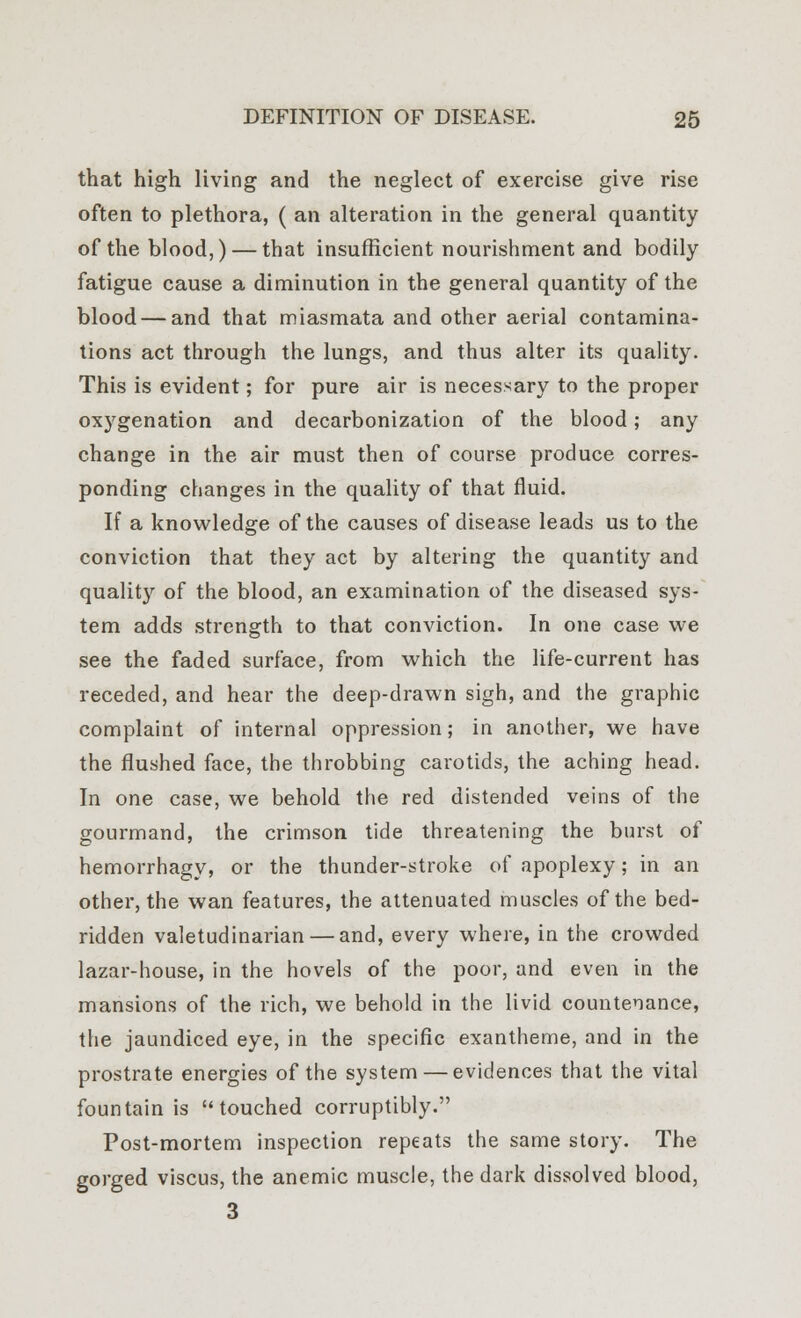 that high living and the neglect of exercise give rise often to plethora, ( an alteration in the general quantity of the blood,) — that insufficient nourishment and bodily fatigue cause a diminution in the general quantity of the blood — and that miasmata and other aerial contamina- tions act through the lungs, and thus alter its quality. This is evident; for pure air is necessary to the proper oxygenation and decarbonization of the blood; any change in the air must then of course produce corres- ponding changes in the quality of that fluid. If a knowledge of the causes of disease leads us to the conviction that they act by altering the quantity and quality of the blood, an examination of the diseased sys- tem adds strength to that conviction. In one case we see the faded surface, from which the life-current has receded, and hear the deep-drawn sigh, and the graphic complaint of internal oppression; in another, we have the flushed face, the throbbing carotids, the aching head. In one case, we behold the red distended veins of the gourmand, the crimson tide threatening the burst of hemorrhagy, or the thunder-stroke of apoplexy; in an other, the wan features, the attenuated muscles of the bed- ridden valetudinarian — and, every where, in the crowded lazar-house, in the hovels of the poor, and even in the mansions of the rich, we behold in the livid countenance, the jaundiced eye, in the specific exantheme, and in the prostrate energies of the system — evidences that the vital fountain is touched corruptibly. Post-mortem inspection repeats the same story. The gorged viscus, the anemic muscle, the dark dissolved blood, 3