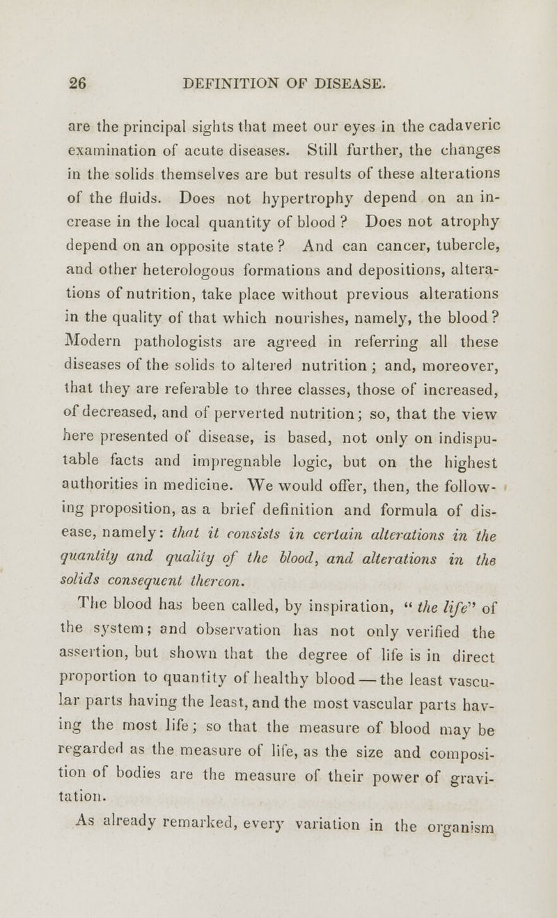 are the principal sights that meet our eyes in the cadaveric examination of acute diseases. Still further, the changes in the solids themselves are but results of these alterations of the fluids. Does not hypertrophy depend on an in- crease in the local quantity of blood ? Does not atrophy depend on an opposite state ? And can cancer, tubercle, and other heterologous formations and depositions, altera- tions of nutrition, take place without previous alterations in the quality of that which nourishes, namely, the blood? Modern pathologists are agreed in referring all these diseases of the solids to altered nutrition; and, moreover, that they are referable to three classes, those of increased, of decreased, and of perverted nutrition; so, that the view here presented of disease, is based, not only on indispu- table facts and impregnable logic, but on the highest authorities in medicine. We would offer, then, the follow- ing proposition, as a brief definition and formula of dis- ease, namely: that it consists in certain alterations in the quantity and quality of the blood, and alterations in the solids consequent thereon. The blood has been called, by inspiration,  the life of the system; and observation has not only verified the assertion, but shown that the degree of life is in direct proportion to quantity of healthy blood —the least vascu- lar parts having the least, and the most vascular parts hav- ing the most life; so that the measure of blood may be regarded as the measure of life, as the size and composi- tion of bodies are the measure of their power of gravi- tation. As already remarked, every variation in the organism