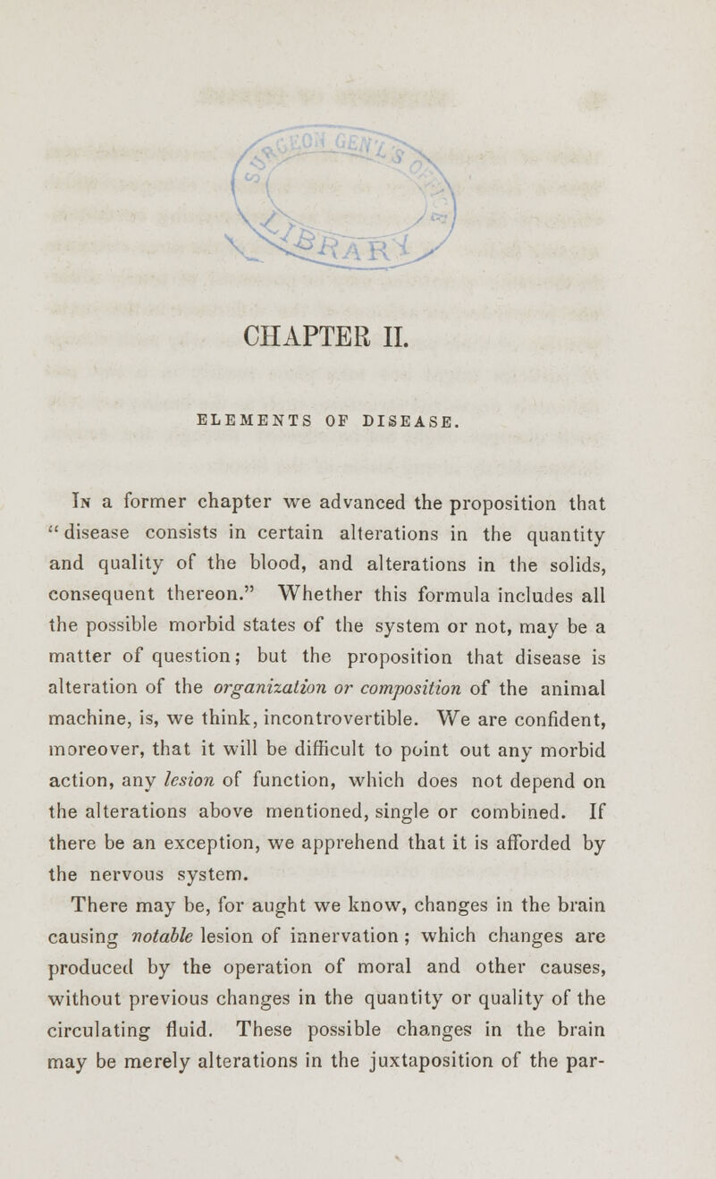 s~ CHAPTER II. ELEMENTS OF DISEASE. In a former chapter we advanced the proposition that  disease consists in certain alterations in the quantity and quality of the blood, and alterations in the solids, consequent thereon. Whether this formula includes all the possible morbid states of the system or not, may be a matter of question; but the proposition that disease is alteration of the organization or composition of the animal machine, is, we think, incontrovertible. We are confident, moreover, that it will be difficult to point out any morbid action, any lesion of function, which does not depend on the alterations above mentioned, single or combined. If there be an exception, we apprehend that it is afforded by the nervous system. There may be, for aught we know, changes in the brain causing notable lesion of innervation; which changes are produced by the operation of moral and other causes, without previous changes in the quantity or quality of the circulating fluid. These possible changes in the brain may be merely alterations in the juxtaposition of the par-