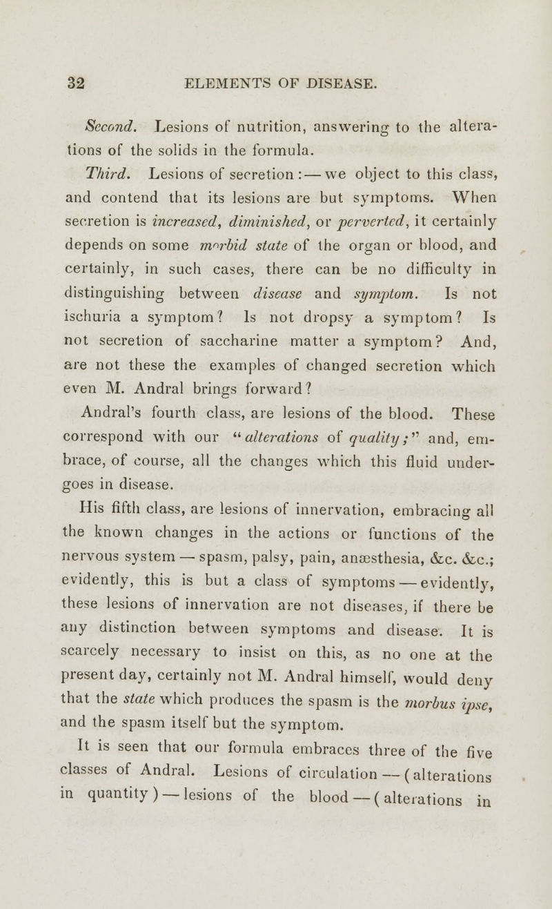 Second. Lesions of nutrition, answering to the altera- tions of the solids in the formula. Third. Lesions of secretion :—we object to this class, and contend that its lesions are but symptoms. When secretion is increased, diminished, or perverted, it certainly depends on some morbid state of the organ or blood, and certainly, in such cases, there can be no difficulty in distinguishing between disease and symptom. Is not ischuria a symptom? Is not dropsy a symptom? Is not secretion of saccharine matter a symptom? And, are not these the examples of changed secretion which even M. Andral brings forward? Andral's fourth class, are lesions of the blood. These correspond with our alterations of quality; and, em- brace, of course, all the changes which this fluid under- goes in disease. His fifth class, are lesions of innervation, embracing all the known changes in the actions or functions of the nervous system — spasm, palsy, pain, anaesthesia, &c. &c; evidently, this is but a class of symptoms — evidently, these lesions of innervation are not diseases, if there be any distinction between symptoms and disease. It is scarcely necessary to insist on this, as no one at the present day, certainly not M. Andral himself, would deny that the state which produces the spasm is the morbus ipse, and the spasm itself but the symptom. It is seen that our formula embraces three of the five classes of Andral. Lesions of circulation — (alterations in quantity) —lesions of the blood — ( alterations in