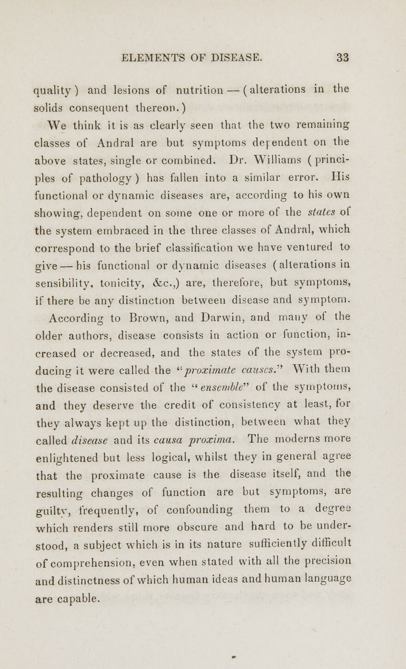 quality) and lesions of nutrition — (alterations in the solids consequent thereon.) We think it is as clearly seen that the two remaining classes of Andral are but symptoms dependent on the above states, single or combined. Dr. Williams ( princi- ples of pathology ) has fallen into a similar error. His functional or dynamic diseases are, according to his own showing, dependent on some one or more of ihe states of the system embraced in the three classes of Andral, which correspond to the brief classification we have ventured to give — his functional or dynamic diseases (alterations in sensibility, tonicity, &c.,) are, therefore, but symptoms, if there be any distinction between disease and symptom. According to Brown, and Darwin, and many of the older authors, disease consists in action or function, in- creased or decreased, and the states of the system pro- ducing it were called the '■'•proximate causes.1'' With them the disease consisted of the ensemble of the symptoms, and they deserve the credit of consistency at least, for they always kept up the distinction, between what they called disease and its causa proxima. The moderns more enlightened but less logical, whilst they in general agree that the proximate cause is the disease itself, and the resulting changes of function are but symptoms, are guilty, frequently, of confounding them to a degree which renders still more obscure and hard to be under- stood, a subject which is in its nature sufficiently difficult of comprehension, even when stated with all the precision and distinctness of which human ideas and human language are capable.