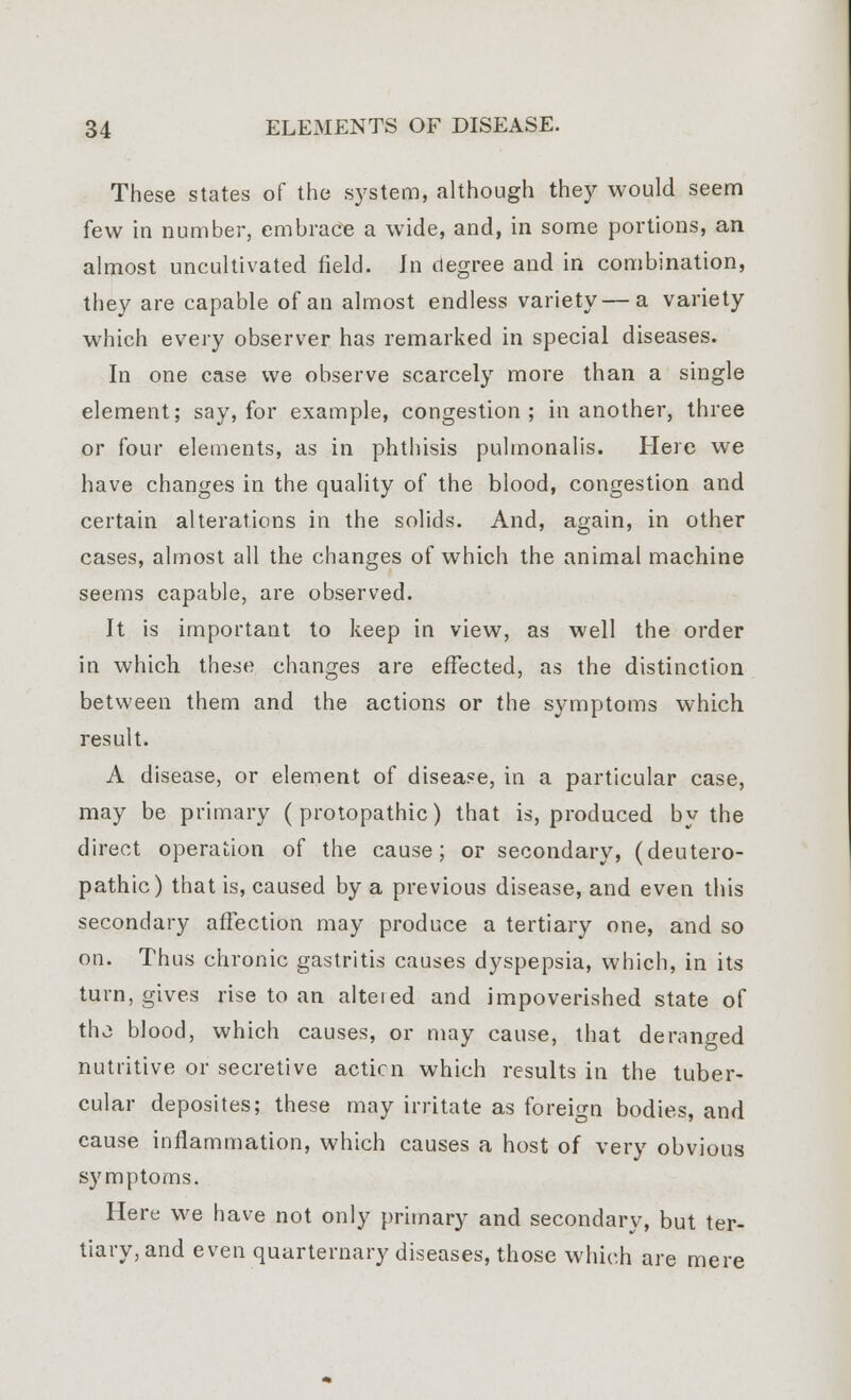 These states of the system, although they would seem few in number, embrace a wide, and, in some portions, an almost uncultivated field. Jn degree and in combination, they are capable of an almost endless variety — a variety which every observer has remarked in special diseases. In one case we observe scarcely more than a single element; say, for example, congestion; in another, three or four elements, as in phthisis pulmonalis. Here we have changes in the quality of the blood, congestion and certain alterations in the solids. And, again, in other cases, almost all the changes of which the animal machine seems capable, are observed. It is important to keep in view, as well the order in which these changes are effected, as the distinction between them and the actions or the symptoms which result. A disease, or element of disease, in a particular case, may be primary ( protopathic) that is, produced by the direct operation of the cause; or secondary, (deutero- pathic) that is, caused by a previous disease, and even this secondary affection may produce a tertiary one, and so on. Thus chronic gastritis causes dyspepsia, which, in its turn, gives rise to an altered and impoverished state of the blood, which causes, or may cause, that deranged nutritive or secretive acticn which results in the tuber- cular deposites; these may irritate as foreign bodies, and cause inflammation, which causes a host of very obvious symptoms. Here we have not only primary and secondary, but ter- tiary, and even quarternary diseases, those which are mere