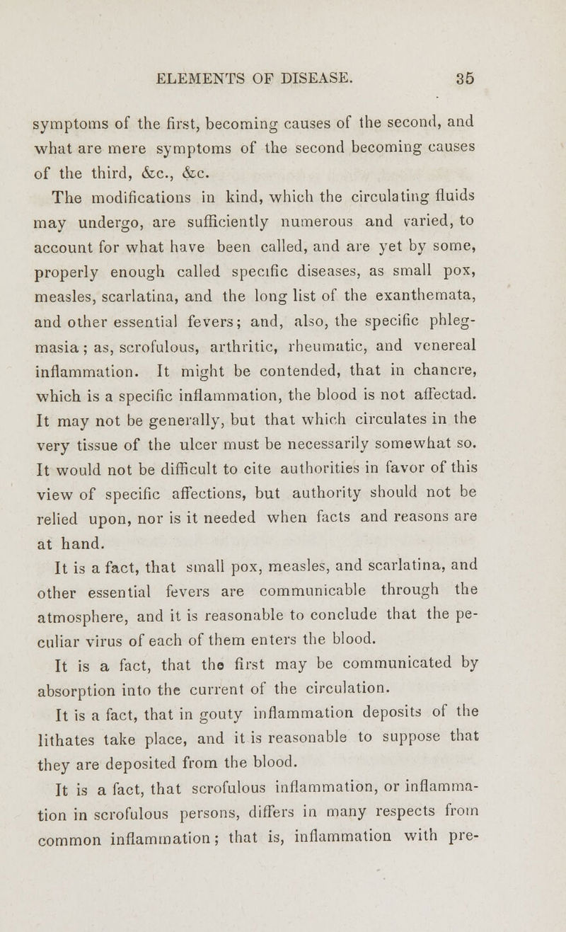 symptoms of the first, becoming causes of the second, and what are mere symptoms of the second becoming causes of the third, &c, &c. The modifications in kind, which the circulating fluids may undergo, are sufficiently numerous and varied, to account for what have been called, and are yet by some, properly enough called specific diseases, as small pox, measles, scarlatina, and the long list of the exanthemata, and other essential fevers; and, also, the specific phleg- masia ; as, scrofulous, arthritic, rheumatic, and venereal inflammation. It might be contended, that in chancre, which is a specific inflammation, the blood is not affectad. It may not be generally, but that which circulates in the very tissue of the ulcer must be necessarily somewhat so. It would not be difficult to cite authorities in favor of this view of specific affections, but authority should not be relied upon, nor is it needed when facts and reasons are at hand. It is a fact, that small pox, measles, and scarlatina, and other essential fevers are communicable through the atmosphere, and it is reasonable to conclude that the pe- culiar virus of each of them enters the blood. It is a fact, that the first may be communicated by absorption into the current of the circulation. It is a fact, that in gouty inflammation deposits of the lithates take place, and it is reasonable to suppose that they are deposited from the blood. It is a fact, that scrofulous inflammation, or inflamma- tion in scrofulous persons, differs in many respects from common inflammation; that is, inflammation with pre-