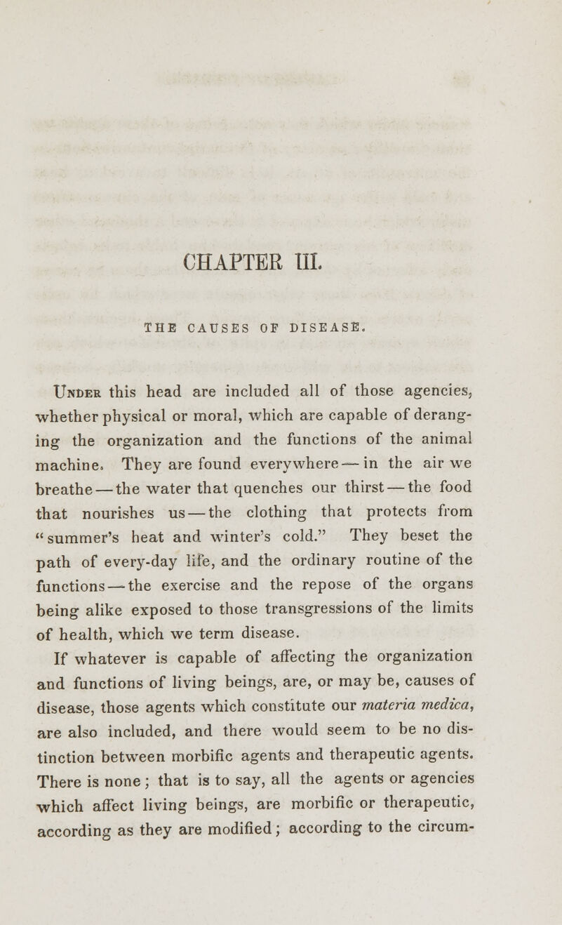 CHAPTER III. THE CAUSES OF DISEASE, Under this head are included all of those agencies, whether physical or moral, which are capable of derang- ing the organization and the functions of the animal machine. They are found everywhere—in the air we breathe — the water that quenches our thirst — the food that nourishes us — the clothing that protects from summer's heat and winter's cold. They beset the path of every-day life, and the ordinary routine of the functions—-the exercise and the repose of the organs being alike exposed to those transgressions of the limits of health, which we term disease. If whatever is capable of affecting the organization and functions of living beings, are, or may be, causes of disease, those agents which constitute our materia medica, are also included, and there would seem to be no dis- tinction between morbific agents and therapeutic agents. There is none ; that is to say, all the agents or agencies which affect living beings, are morbific or therapeutic, according as they are modified; according to the circum-