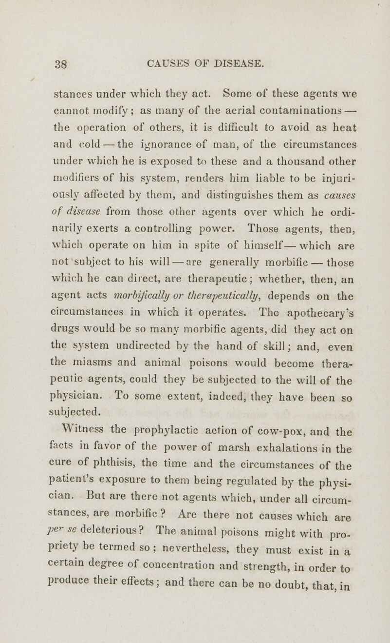 stances under which they act. Some of these agents we cannot modify; as many of the aerial contaminations — the operation of others, it is difficult to avoid as heat and cold — the ignorance of man, of the circumstances under which he is exposed to these and a thousand other modifiers of his system, renders him liable to be injuri- ously affected by them, and distinguishes them as causes of disease from those other agents over which he ordi- narily exerts a controlling power. Those agents, then, which operate on him in spite of himself—which are not subject to his will — are generally morbific — those which he can direct, are therapeutic; whether, then, an agent acts morblflcally or therapeutically, depends on the circumstances in which it operates. The apothecary's drugs would be so many morbific agents, did they act on the system undirected by the hand of skill; and, even the miasms and animal poisons would become thera- peutic agents, could they be subjected to the will of the physician. To some extent, indeed, they have been so subjected. Witness the prophylactic action of cow-pox, and the facts in favor of the power of marsh exhalations in the cure of phthisis, the time and the circumstances of the patient's exposure to them being regulated by the physi- cian. But are there not agents which, under all circum- stances, are morbific ? Are there not causes which are per se deleterious? The animal poisons might with pro- priety be termed so; nevertheless, they must exist in a certain degree of concentration and strength, in order to produce their effects; and there can be no doubt, that in