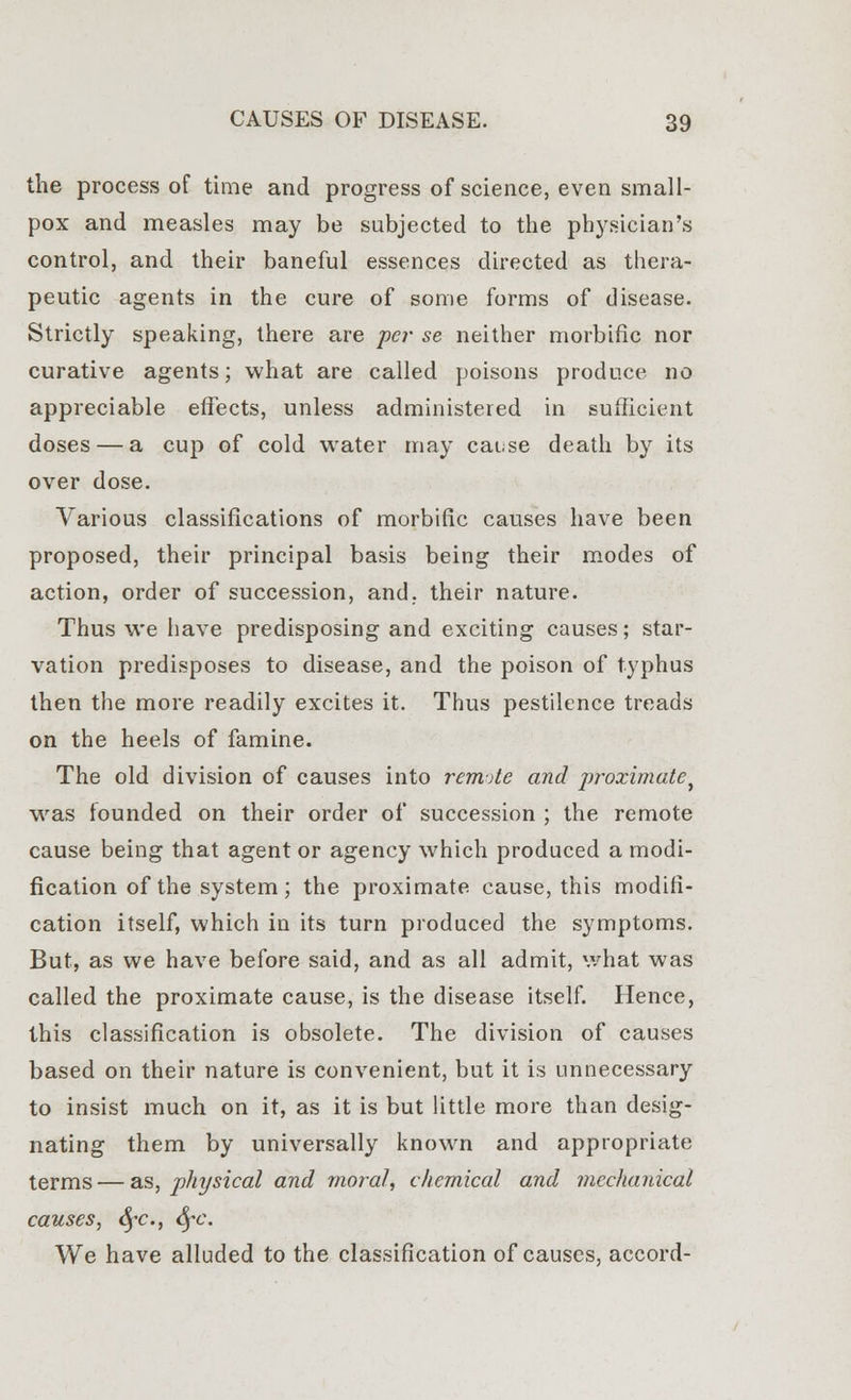 the process of time and progress of science, even small- pox and measles may be subjected to the physician's control, and their baneful essences directed as thera- peutic agents in the cure of some forms of disease. Strictly speaking, there are per se neither morbific nor curative agents; what are called poisons produce no appreciable effects, unless administered in sufficient doses — a cup of cold water may cause death by its over dose. Various classifications of morbific causes have been proposed, their principal basis being their modes of action, order of succession, and. their nature. Thus we have predisposing and exciting causes; star- vation predisposes to disease, and the poison of typhus then the more readily excites it. Thus pestilence treads on the heels of famine. The old division of causes into remote and proximate^ was founded on their order of succession ; the remote cause being that agent or agency which produced a modi- fication of the system; the proximate cause, this modifi- cation itself, which in its turn produced the symptoms. But, as we have before said, and as all admit, what was called the proximate cause, is the disease itself. Hence, this classification is obsolete. The division of causes based on their nature is convenient, but it is unnecessary to insist much on it, as it is but little more than desig- nating them by universally known and appropriate terms — as, physical and moral, chemical and mechanical causes, §c., SfC We have alluded to the classification of causes, accord-