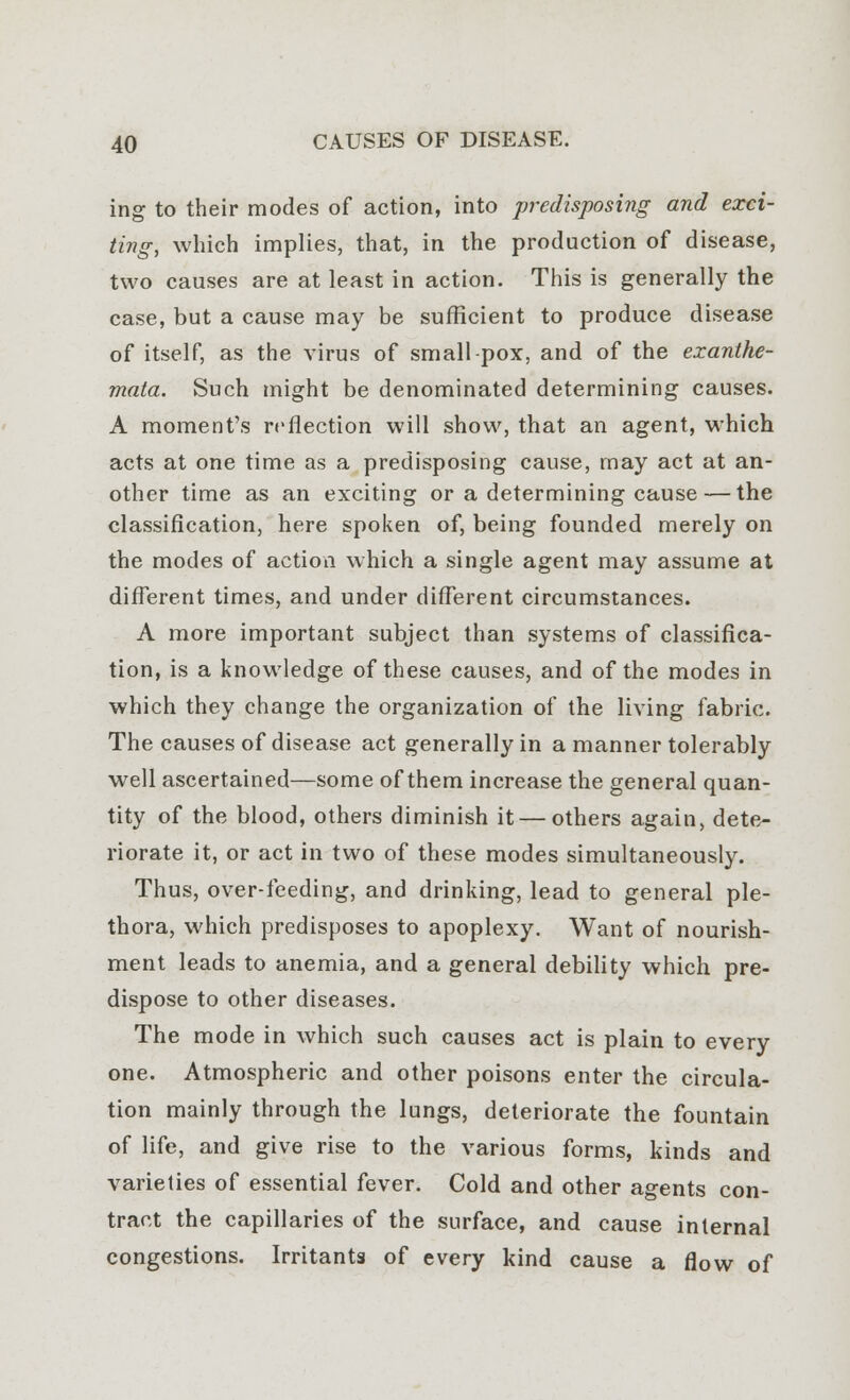 ing to their modes of action, into predisposing and exci- ting, which implies, that, in the production of disease, two causes are at least in action. This is generally the case, but a cause may be sufficient to produce disease of itself, as the virus of small-pox, and of the exanthe- mata. Such might be denominated determining causes. A moment's reflection will show, that an agent, which acts at one time as a predisposing cause, may act at an- other time as an exciting or a determining cause — the classification, here spoken of, being founded merely on the modes of action which a single agent may assume at different times, and under different circumstances. A more important subject than systems of classifica- tion, is a knowledge of these causes, and of the modes in which they change the organization of the living fabric. The causes of disease act generally in a manner tolerably well ascertained—some of them increase the general quan- tity of the blood, others diminish it — others again, dete- riorate it, or act in two of these modes simultaneously. Thus, over-feeding, and drinking, lead to general ple- thora, which predisposes to apoplexy. Want of nourish- ment leads to anemia, and a general debility which pre- dispose to other diseases. The mode in which such causes act is plain to every one. Atmospheric and other poisons enter the circula- tion mainly through the lungs, deteriorate the fountain of life, and give rise to the various forms, kinds and varieties of essential fever. Cold and other agents con- tract the capillaries of the surface, and cause internal congestions. Irritants of every kind cause a flow of