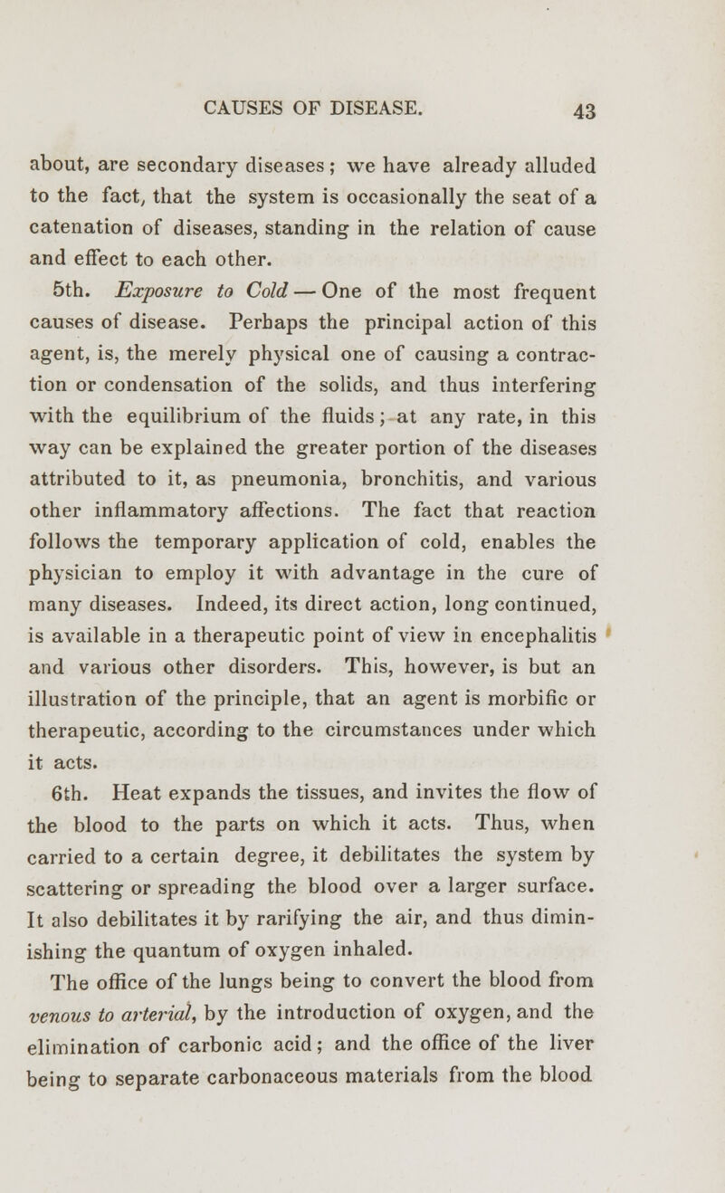 about, are secondary diseases; we have already alluded to the fact, that the system is occasionally the seat of a catenation of diseases, standing in the relation of cause and effect to each other. 5th. Exposure to Cold — One of the most frequent causes of disease. Perhaps the principal action of this agent, is, the merely physical one of causing a contrac- tion or condensation of the solids, and thus interfering with the equilibrium of the fluids; at any rate, in this way can be explained the greater portion of the diseases attributed to it, as pneumonia, bronchitis, and various other inflammatory affections. The fact that reaction follows the temporary application of cold, enables the physician to employ it with advantage in the cure of many diseases. Indeed, its direct action, long continued, is available in a therapeutic point of view in encephalitis and various other disorders. This, however, is but an illustration of the principle, that an agent is morbific or therapeutic, according to the circumstances under which it acts. 6th. Heat expands the tissues, and invites the flow of the blood to the parts on which it acts. Thus, when carried to a certain degree, it debilitates the system by scattering or spreading the blood over a larger surface. It also debilitates it by rarifying the air, and thus dimin- ishing the quantum of oxygen inhaled. The office of the lungs being to convert the blood from venous to arterial, by the introduction of oxygen, and the elimination of carbonic acid; and the office of the liver being to separate carbonaceous materials from the blood