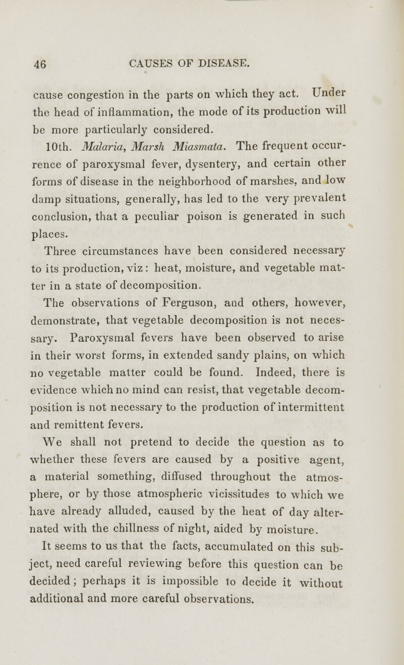 cause congestion in the parts on which they act. Under the head of inflammation, the mode of its production will be more particularly considered. 10th. Malaria, Marsh Miasmata. The frequent occur- rence of paroxysmal fever, dysentery, and certain other forms of disease in the neighborhood of marshes, and low damp situations, generally, has led to the very prevalent conclusion, that a peculiar poison is generated in such places. Three circumstances have been considered necessary to its production, viz: heat, moisture, and vegetable mat- ter in a state of decomposition. The observations of Ferguson, and others, however, demonstrate, that vegetable decomposition is not neces- sary. Paroxysmal fevers have been observed to arise in their worst forms, in extended sandy plains, on which no vegetable matter could be found. Indeed, there is evidence which no mind can resist, that vegetable decom- position is not necessary to the production of intermittent and remittent fevers. We shall not pretend to decide the question as to whether these fevers are caused by a positive agent, a material something, diffused throughout the atmos- phere, or by those atmospheric vicissitudes to which we have already alluded, caused by the heat of day alter- nated with the dullness of night, aided by moisture. It seems to us that the facts, accumulated on this sub- ject, need careful reviewing before this question can be decided; perhaps it is impossible to decide it without additional and more careful observations.