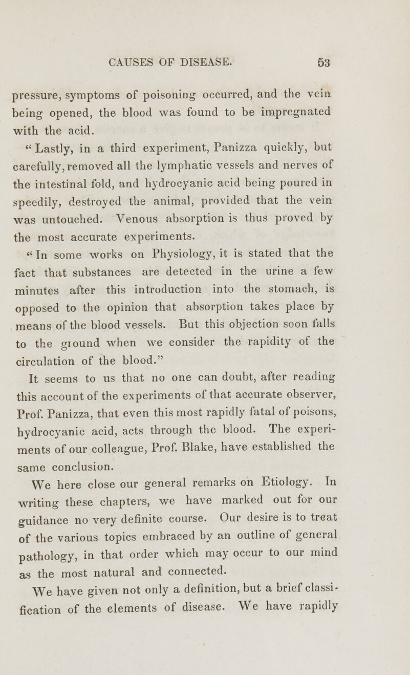 pressure, symptoms of poisoning occurred, and the vein being opened, the blood was found to be impregnated with the acid.  Lastly, in a third experiment, Panizza quickly, but carefully, removed all the lymphatic vessels and nerves of the intestinal fold, and hydrocyanic acid being poured in speedily, destroyed the animal, provided that the vein was untouched. Venous absorption is thus proved by the most accurate experiments.  In some works on Physiology, it is stated that the fact that substances are detected in the urine a few minutes after this introduction into the stomach, is opposed to the opinion that absorption takes place by , means of the blood vessels. But this objection soon falls to the ground when we consider the rapidity of the circulation of the blood. It seems to us that no one can doubt, after reading this account of the experiments of that accurate observer, Prof. Panizza, that even this most rapidly fatal of poisons, hydrocyanic acid, acts through the blood. The experi- ments of our colleague, Prof. Blake, have established the same conclusion. We here close our general remarks on Etiology. In writing these chapters, we have marked out for our guidance no very definite course. Our desire is to treat of the various topics embraced by an outline of general pathology, in that order which may occur to our mind as the most natural and connected. We have given not only a definition, but a brief classi- fication of the elements of disease. We have rapidly